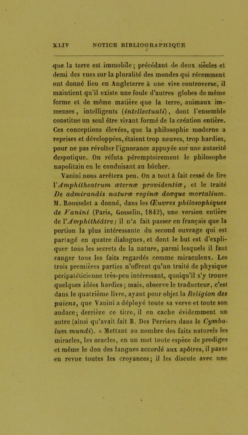 <|ue Ia terre est immobile; precedant de deiix sities et demi des vues sur Ia pluralitd des mondes qui rdcemment ont donnd lieu en Angleterre ^ une vive controverse, il maintient qu'il existe une foule d'autres globes de mime forme et de mime maliere que Ia terre, animaux im- menses, intelligents (intellectuali), dont 1'ensemble constitue un seui Itre vivant formi de Ia criation entiere. Ces conceptions llevies, que Ia philosopbie moderne a reprises et dlveIoppees,ltaient trop neuves, trop hardies, pour ne pas rivolter Tignorance appuyle sur une autoriti despotique. On refuta piremptoirement le philosophe napolitain en le conduisant au bucher. Vanini nous arritera peu. On a tout a fait cessi de lire YAmphitheatrum ceternm providentia, et le traite De admirandis naturae reginae deaeque mortalium. M. Rousselet a donni, dans les (Euvres philosophiques de Fanini (Paris, Gosselin, 1842), une version entiere de YAmphithedtre; il n’a fait passer en frangais que Ia portion Ia plus intiressante du second ouvrage qui est parlagi en quatre dialogues, et dont le but est d’expli- quer tous les secrets dc la nature, parmi lesquels il faut ranger tous les faits regardis comme miraculeux. Les trois premieres parties n’offrent qu’un traiti de physique peripaleticienne tres-peu interessant, quoiqu'iI s’y trouve queiques idies hardies; mais, observe le traducteur, c'est dans le quatrieme livre, ayant pour objet Ia Religion des paiens, que Vanini a diploye toute sa verve et toute son audace; derriere ce titrc, il en cache Ividemment un autre (ainsi qu’avait fait B. Des Perriers dans le Cymba- lum mundi). « Mettant au nombre des faits natiirels les miracles, les oracles, en un mot toute espece de prodiges et ralme le don des langues accordi aux apdlres, il passe en revue toutes les croyances; il les discute avec une