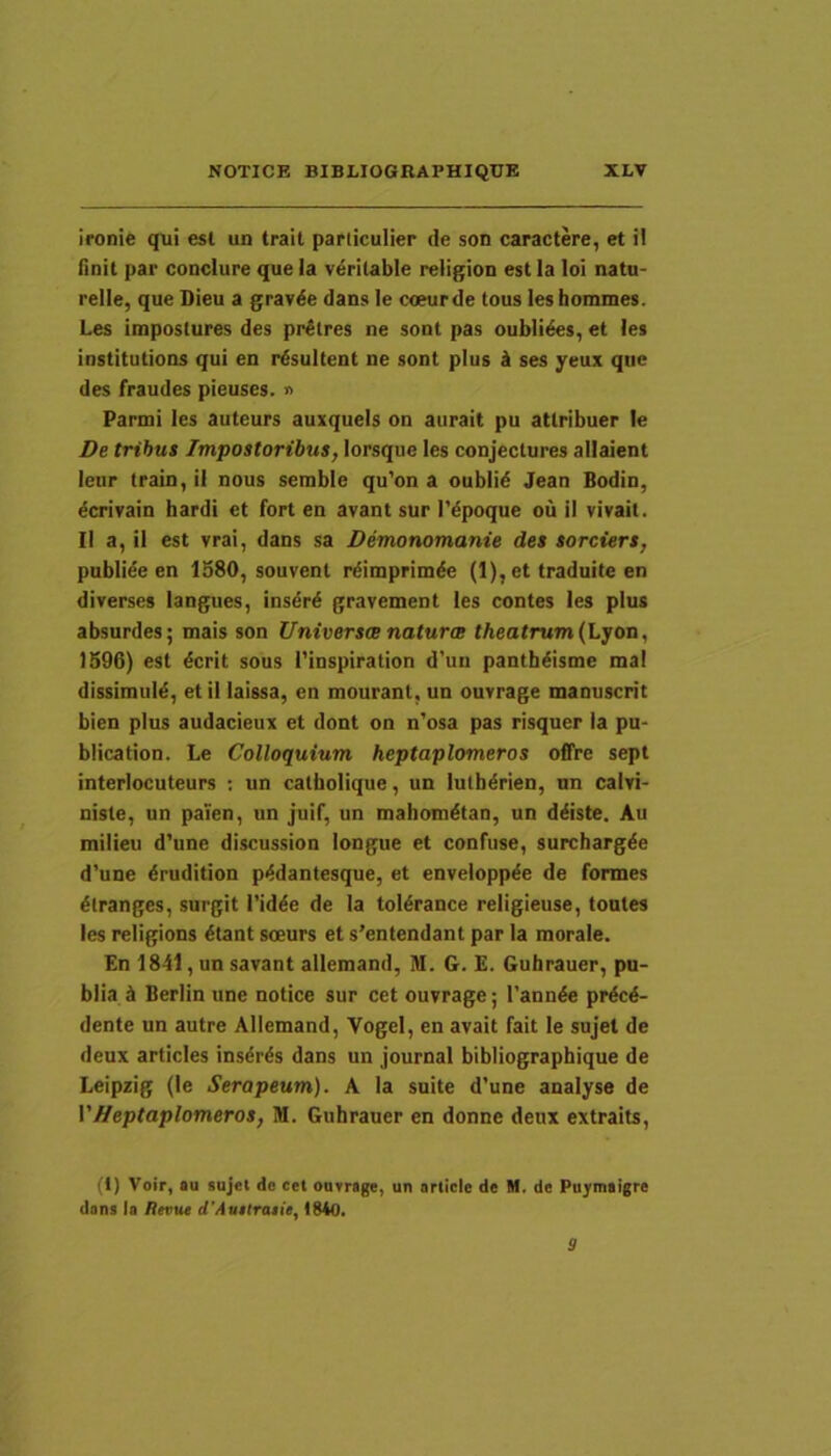 ironie qui esi un trail particulier de son caractere, et il finit par conclure que la veritable religion est la loi natu- relle, que Dieu a grav^e dans le coeurde tous leshommes. Les Impostures des pr^lres ne sont pas oubli^s, et les institutions qui en resultent ne sont plus k ses yeux qne des fraudes pieuses. » Parmi les auteurs auxqueis on aiirait pu attribuer le De tribus Impostoribus, lorsqiie les conjectures allaient leur Irain, il nous serable qu'on a oubli^ Jean Bodin, ^crivain bardi et fort en avant sur 1’dpoque ou il vivail. II a, il est vrai, dans sa Demonomanie des sorciers, publide en 1980, souvenl rdimprimde (1), et traduite en di verses langues, insdrd gravement les contes les plus absurdes; mais son Universa naturee theatrum (Lyon, 1596) est dcrit sous l'inspiration d'un panthdisme mal dissimuid, et il laissa, en mourant, un ouvrage manuscrit bien plus audacieux et dont on n'osa pas risquer ia pu- blication. Le Colloquium heptaplomeros offre sept interlocuteurs ; un catholique, un lulhdrien, nn calvi- niste, un paien, un juif, un mahomdtan, un ddiste. Au milieu d'une discussion longue et confuse, surchargde d'une drudition pddantesque, et enveioppde de formes dtranges, surgit i’idde de Ia toldrance religieuse, toutes les religions dtant soeurs et s’entendant par la morale. En 1841, un savant allemand, M. G. £. Gubrauer, pu- blia b Berlin une notice sur cet ouvrage; 1’annde prdcd- dente un autre Allemand, VogeI, en avait fait le sujet de deux articles insdrds dans un Journal bibliographique de Leipzig (le Serapeum). A la suite d’une analyse de VHeptaplomeros, M. Gnhrauer en donne deux extraits. (1) Voir, au sujet de ccl ouvrage, un ariicle de M. de Puymaigre dens la Revut cTAuttraiie, 1840. 9