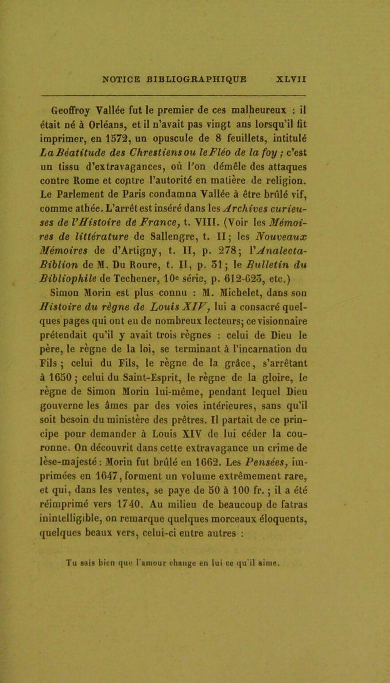 Geoffroy Valide fut le premier de ces malheureux : il dtait nd k Orleans, et il n'avait pas vingt ans lorsqu’il fit imprimer, en 1572, un opuscule de 8 feuillets, intituld LaBeatitude des Chrestiensou leFUo de lafoy;c'esi un tissu d’extravagances, oii l’on ddmdie des attaques contre Rome et coptre Tautoritd en maliere de religion. Le Parlement de Paris condamna Valide d etre bruld vif, comme atbde. L’arrdt est insdre dans les Archives curieu- ses de VHistoire de France, t. VIII. (Voir les Memoi- res de litterature de Sallengre, t. II; les Nouveaux Memoires de d’Arligny, t. II, p. 278; l’.,^»ia/ecfa- Biblion de M. Du Roure, t. II, p. 31; le Bulletin du Bibliophile de Techener, 10« serie, p. 612-623, etc.) Simon Morin est plus connu ; M. Michelet, dans son Bistoire du rigne de Louis XIF, lui a consacrd quel- ques pages qui ont eu de nombreux lecteurs; ce visionnaire prdtendait qu’il y avait trois regnes : celui de Dieu le pere, le regne de la loi, se terminant k 1’incamation du Fils ; celui du Fils, le regne de la grdce, s’arretant k 1630; celui du Saint-Esprit, le regne de la gloire, le regne de Simon Morin lui-meme, pendant lequel Dieu gouverne les 3mes par des voies intdrieures, sans qu’il soit besoin du ministere des pretres. Il partait de ce prin- cipe pour demander k Louis XIV de lui cdder la cou- ronne. On ddcouvrit dans cette extravagance un crime de lese-majestd; Morin fut briild en 1662. Les Pensees, iin- primdes en 1647,forment un volume extremement rare, et qui, dans les ventes, se paye de 50 100 fr.; il a 6te rdimprimd vers 1740. Au milieu de beaucoup de fatras ininlelligible, on remarque quelques morceaux dloquents, quelques beaux vers, celui-ci entre autres : Tu 8019 bicn que Toinour chaiige en lui ve qu ii ainie.