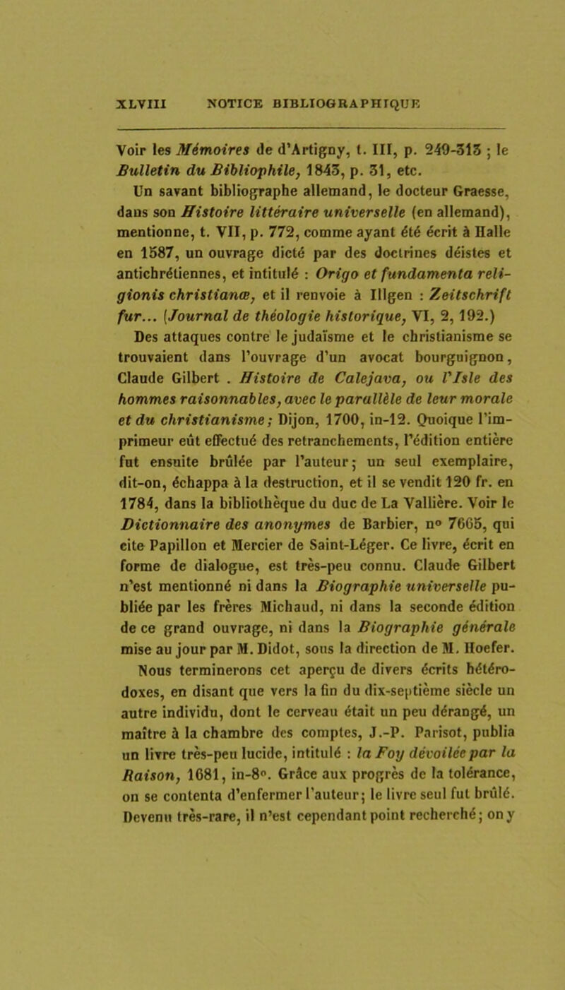Voir les Mimoires de d’Artigny, t. III, p. 249-313 ; le Bulletin du Bibliophile, 1843, p. 31, etc. Un savant bibliographe alletnand, le docteur Graesse, dans son JTistoire litteraire universelle (en allemand), mentionne, t. VII, p. 772, comme ayant dcrit A Halle en 1587, un ouvrage dictd par des doclrines d^istes et antichrdtiennes, et intituld : Origo et fundamenta reli- gionis Christiana, et il renvoie a Illgen : Zeitschrift fur... (Journal de theologie hislorique, VI, 2,192.) Des attaques contre le judaisme et le christianisme se trouvaient dans l’ouvrage d’un avocat bourguignon, Claude Gilbert . Histoire de Calejava, ou Vlsle des hommes raisonnables, avec le parallele de leur morale et du christianisme; Dijon, 1700, in-12. Quoique I’im- primeui' eut effectud des retranchements, rddition entiere fut ensuite brulde par Pauteur; un seul exemplaire, dit-on, dchappa A la destruction, et il se vendit 120 fr. en 1784, dans la bibliolheque du duc de La Valliere. Voir le Dictionnaire des anonymes de Barbier, n» 7665, qui eite Papillon et Mercier de Saint-Ldger. Ce livre, dcrit en forme de dialogue, est tres-peu connu. Claude Gilbert n’est mentionnd ni dans la Biographie universelle pu- blide par les freres Michaud, ni dans la seconde ddition de ce grand ouvrage, ni dans la Biographie generale mise au jour par M. Didot, sons Ia direction de M. lloefer. Nous terminerons cet apergu de divers dcrits hdtdro- doxes, en disant que vers la fin du dix-septieme siecle un autre individu, dont le ccrveau 6talt un peu ddrangd, un maitre i la chambre des comples, J.-P. Parisot, publia un livre tres-peu lucide, intituld : la Foy devoiteepar la Raison, 1681, in-8o. Grdce aux progres dc Ia toldrance, on se contenta d’enferraerl’auteur; le livre seul fut briild. Deventi tres-rare, il n’est cependant point recherchd; ony