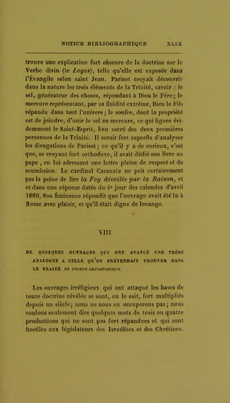 trouve une explication fort obscure de la doctrine sur le Verbe divin (le Logos), telle qu’elle est exposde dans l’Evangile selon saint Jean. Parisot croyait ddcouvrir dans la nature les trois 6Mments de la Trinitd, savoir : le sel, gdndrateur des choses, r^pondant k Dieu le Pere j le mercure reprdsentant, par sa fluiditd extrfime, Dieu le Fils r^pandu dans tout Tunivers j le soufre, dont la propri^t6 est de joindre, d’unir le sel au mercure, ce qui figure iy\- demment le Saint-Esprit, lien sacrd des deux premieres personnes de la Trinite. II serait fort superflu d'analyser les divagations de Parisot; ce qu’il y a de curieux, c’est que, se croyant fort orthodoxe, il avait dddi6 son livre au pape , en lui adressant une lettre pleine de respect et de soumission. Le Cardinal Casanala ne prit certainement pas la peine de lire la Foy devoilee par la Raison, et et dans une rdponse dat^e du 4* jour des calendes d’avril 1680, Son Eminence repondit que rouvrage avait ^td lu a Rome avec plaisir, et qu’il 6tait digne de louange. VIII BE <^UELQCES OUTRIGES QUI OPfT AVAflCE ONE THESE ANALOGUE A CELLE Qu’ON PRETBHDAIT THOOVER 1>ANS LE TRAITE DB THIBUB IAinSTUItlBl’!l. Les ouvrages irrdligieux qui ont attaqud les bases de toute doctrine rdv4Me se sont, on le sait, fort multiplius depuis un siecle; nous ne nous en occuperons pas; nous voulons seulement dire quelques mols de trois ou quatre productions qui ne sont pas fort r^pandues et qui sont hostiles aux l^gislateurs des Israelites et des Chretiens.
