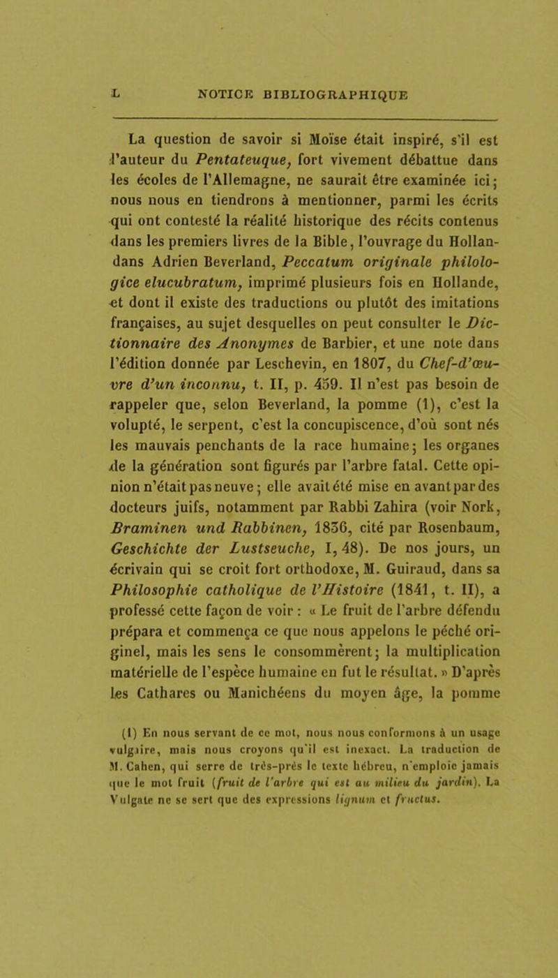 La question de savoir si Moise dtait inspird, s'il est .rauteur du Pentateuque, fort vivement ddbattue dans les dcoles de TAIletnagne, ne saurait etre examin^e ici; nous nous en tiendrons k mentionner, parmi les dcrits qui oDt contestd la realild liistorique des rdcits conlenus dans les premiers livres de Ia Bible, Touvrage du Hollan- dans Adrien Beverland, Peccatum originale philolo- gice elucubratum, imprimd plusieurs fois en Hollande, «t dont il existe des traductions ou plutdt des imitations franjaises, au sujet desquelles on peut consulter le Dic- tionnaire des Anonymes de Barbier, et une note dans 1’ddition donnde par Leschevin, en 1807, du Chef-d’oiu- vre d’un inconnu, t. II, p. 459. II n’est pas besoin de rappeler que, selon Beverland, Ia pomme (1), c'est la voluptd, le serpent, c’est la concupiscence, d’ou sont nds les mauvais penchants de Ia race humainc; les organes .de la gdndration sont figurds par 1’arbre fatal. Cette opi- nionn'dtaitpasneuve; elle avaitdtd mise en avantpardes docteurs juifs, notamment par Rabbi Zahira (voir Nork, Braminen und Rabbinen, 1836, cite par Rosenbaum, Geschichte der Lustseuche, I, 48). De nos jours, un dcrivain qui se croit fort orthodoxe, M. Guiraud, dans sa Philosophie catholique de VJIistoirc (1841, t. II), a professe cette fayon de voir : u Le fruit de 1'arbre defendu prdpara et comraenja ce que nous appelons le p^chd ori- ginel, mais les sens le consommerent; Ia multiplication matdrielle de l’espece liuniaine en fut le resultat.» D’apres les Cathares ou Manichdens du moj'en age, la pomme (I) En nous servant de ce mol, nous nous conformons i un usago vulgiire, mais nous croyons (|u'il est inexact. La iraduction de M.Cahen, qui serre de tr<is-|)ris le texte bdbreu, n emploic jamais que le inot fruit (fruit de 1’arbre fui eet au mtlieu da jardin). La Vulgate ne se sert que des expressions lignum et fructus.