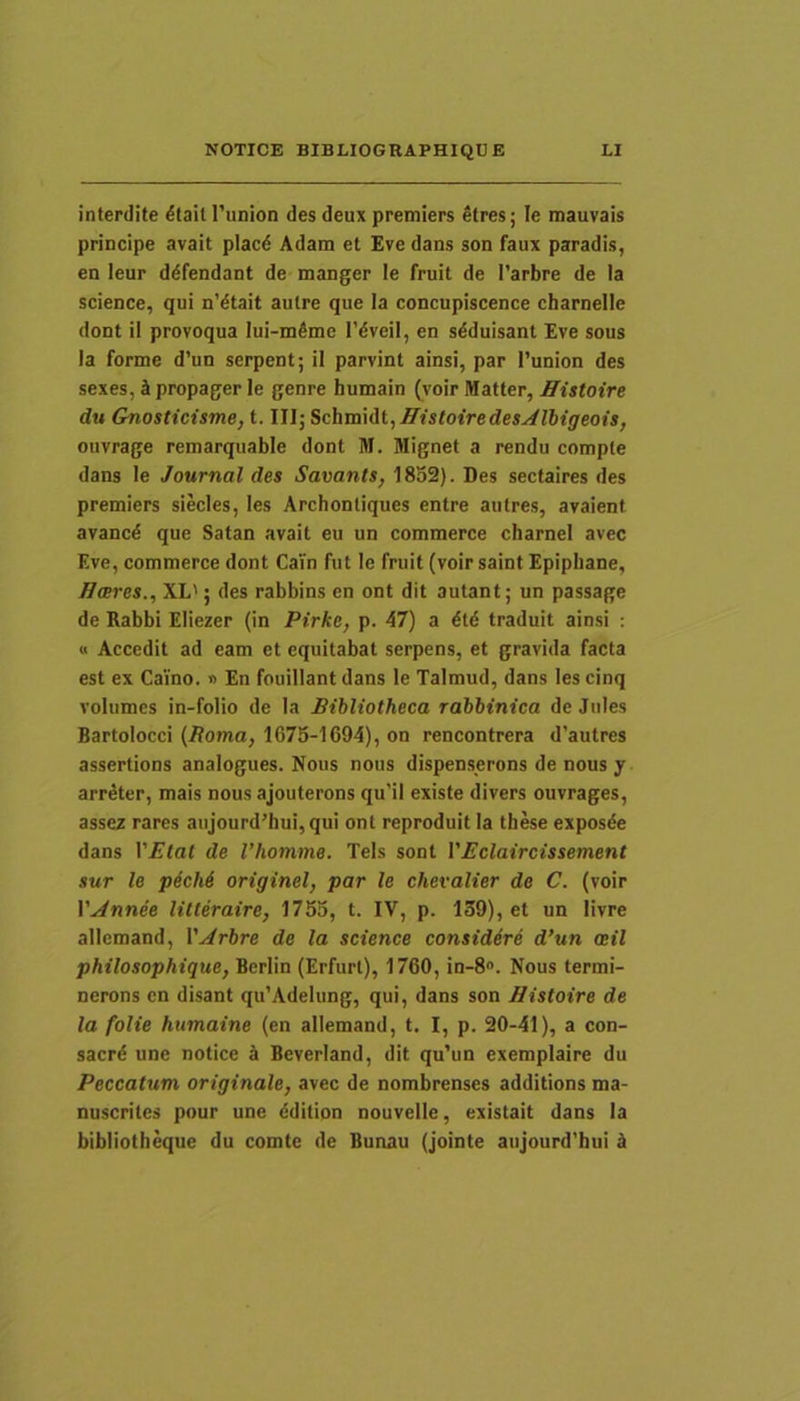 interdite ^tall 1'union des deux premiers etres; le mauvais principe avait placd Adam et £ve dans son faux paradis, en leur ddfendant de manger le fruit de 1’arbre de Ia Science, qui n’dtait aulre que la concupiscence charnelle dont ii provoqua lui-m^mc 1'dveil, en sdduisant Eve sous Ia forme d’un serpent; il parvint ainsi, par i’union des sexes, d propager le genre humain (voir Matter, Histoire du Gnosticisme, t. III; ^c\ivd\At,HistoiredesAU)igeois, ouvrage remarquable dont M. Mignet a rendu comple dans le Journal des Savants, 1852). Des sectaires des premiers siecles, les Archontiques entre autres, araient arancd que Satan avait eu un commerce charnei avec Eve, commerce dont Cain fut le fruit (voir saint Epiphane, ffceres., XL'; des rabbins en ont dit autant; un passage de Rabbi Eliezer (in Pirke, p. 47) a dtd traduit ainsi : « Accedit ad eam et equitabat serpens, et gravida facta est ex Caino. » En fouillant dans le Talmud, dans les cinq volumes in-folio de Ia Bibliotheca rabbinica de Jules Bartolocci (i?oma, 1675-1694), on rencontrera d’autres assertions analogues. Nous nous dispenserons de nous y arr^ter, mais nous ajouterons qu’il existe divers ouvrages, assez rares aujourd’hui,qui ont reproduit la these exposde dans VEtat de 1’homme. Teis sont VEclaircissement sur le p6ch& originel, par le chevalier de C. (voir r.,^nne'e litteraire, 1755, t. IV, p. 139), et un livre allemand, VArbre de la Science considdre d’un oeil philosophique, Berlin (Erfurt), 1760, in-8. Nous termi- nerons en disant qu’Adelung, qui, dans son Histoire de la folie humaine (en allemand, t. I, p. 20-41), a con- sacr^ une notice k Beverland, dit qu’un exemplaire du Peccatum originale, avec de nombrenses additions ma- nuscrites pour une ddition nouvelle, existait dans la bibliotheque du comte de Bunau (jointe aujourd’hui k