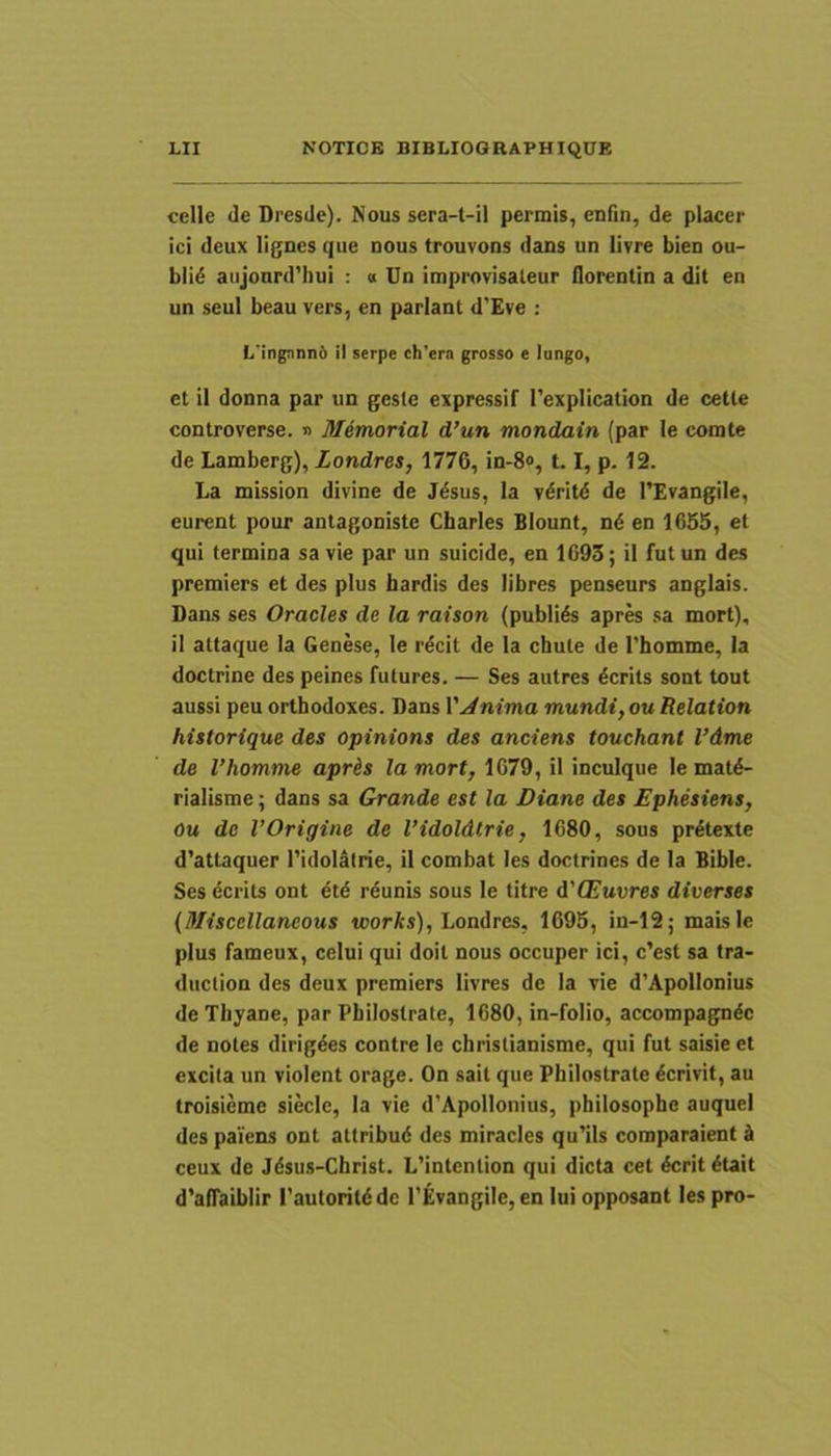 celle de Dresde). Nous sera-t-il permis, enfin, de placer ici deux lignes que dous trouvons dans un livre bieu ou- bli£ aiijonrd’hui : a Un improvisaleur florentin a dit en un seui beau vers, en pariant d'Eve : Li'ingnnn6 il serpe ch'cra grasso e lungo, et il donna par un geste expressif 1'explication de cette controverse. « Memorial d’un mondain (par le comte de Lamberg), Londres, 1776, in-8», 1.1, p. 12. La mission divine de J^sus, la vdritd de TEvangile, eurent pour antagoniste Charles Blount, nd en 1655, et qui termina sa vie par un suicide, en 1693; il futun des premiers et des plus bardis des libres penseurs anglais. Dans ses Oracles de la raison (publids aprw sa mort), il attaque la Genese, le rdcit de la chute de Thomme, la doctrine des peines futures. — Ses autres dcrits sont tout aussi peu orthodoxes. Dans l’.^mma mundi, ou Relation historique des opinions des anciens touchant Vdme de Vhomme apris lamort, 1079, il inculque le matd- rialisme; dans sa Grande est la Diane des Ephesiens, ou de VOrigine de Vidoldtrie, 1680, sous pr^texte d’attaquer l’idoldtrie, il combat les doctrines de la Bible. Ses dcrits ont 6t6 reunis sous le titre d'CEuvres diverses (Miscellaneous toorA-s), Londres, 1695, in-12; maisie plus fameux, celui qui doit nous occuper ici, c'est sa tra> duction des deux premiers livres de la vie d’Apollonius de Thyane, par Philoslrate, 1680, in-folio, accompagndc de notes dirigdes contre le christianisme, qui fut saisie et excita un violent orage. On sait que Philostrate Perivit, au troisieme siecle, la vie d’Apollouius, philosophe auquei des paiens ont attribud des miracles qu'ils comparaient k ceux de Jdsus-Christ. L’intcntion qui dicta cet dcritdtait d’afTaiblir Tautoritdde 1’Evangile, en lui opposant les pro-