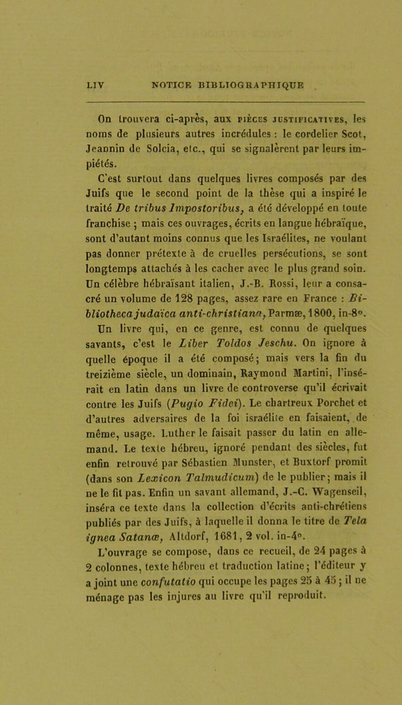 On trouvera ci-apres, aux fieces jdstificatives, les nonis de plusieurs autres incrddules : le cordelier Scot, Jeaonin de Solda, etc., qui se signalerent par leurs im- pidtiSs. Cest surtout dans quelques livres compos4s par des Juifs que le second poinl de Ia these qui a inspire le Irait^ De tribus Impostoribus, a <5t<5 ddveloppd en toute franchise ; mais ces ouvrages, ^crits en langue hebraique, sont d’autant moins connus que les Israeliles, ne voulanl pas donner pretexte a de cruelles pers^cutions, se sont longtemps attaches a les cacher avec le plus grand soin. Un celebre b6brai'sant italien, J.-B. Rossi, leur a consa- crd un volume de 128 pages, assez rare en France : Bi- bliotheca juddica anti-christiana,VeTmte,\9>00, in-8°. Un livre qui, en ce genre, est connu de quelques savants, c’est le Liber Toldos Jeschu. On ignore a quelle 6poque il a compos6; mais vers la fin du treizieme siecle, un dominain, Raymond Martini, I'ins6- rait en latin dans un livre de controverse qu’il ^crivait contre les Juifs {Pugio Fidei). Le cbartreux Porcbet et d’autres adversaires de la foi isradliie en faisaient,. de raeme, usage. Lulber le faisait passer du latin en alle- mand. Le texte bdbreu, ignore pendant des siecles, fut enfin retrouv^ par S6bastien Munster, et Buxlorf promit (dans son Lexicon Talmudicum) de le publier; mais il ne le fil pas. Enfin un savant allemand, J.-C. WagenseiI, ins^ra ce texte dans Ia collection dVcrits anti-cbr^tiens publids par des Juifs, i laquelle il donna le titre de Tela ignea Satanae, Altdorf, 1681,2 vol. in-4. L’ouvrage se compose, dans ce recueil, de 24 pages J 2 colonnes, texte bdbreu et traduction latine; 1’dditeur y a joint une confutatio qui occupe les pages 25 A 45; il ne mdnage pas les injures au livre qu‘il reproduit.