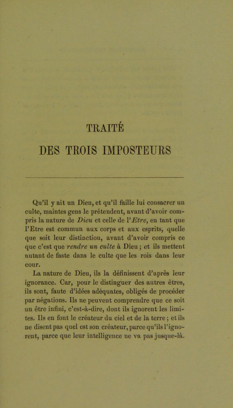 TRAITE DES TROIS IMPOSTEURS Qu’il y ait un Dieu, et qu’il faille lui consacrer un culte, niaintes gens le pretendent, avant d’avoir com- pris la nature de Dieu et celle de VEtre, en tant que l’Etre est coramun aux corps et aux esprits, quelle que soit leur distinction, avant d’avolr compris ce que c’est que rendre un culte a Dieu; et iis mettent autant de faste dans le culte que les rois dans leur cour. La nature de Dieu, iis la definissent d’apres leur ignorance. Car, pour le distinguer des autres etres, iis sont, faute d’idees adequates, obliges de proceder par negations. Iis ne peuvent compreudre que ce soit un etre infini, c’est-a-dire, dont iis ignorent les limi- tes. Iis en font le createur du ciel et de la terre; et iis ne disentpas quel estson createur, parce qu’ilsl’igno- rent, parce que leur intelligence ne va pas jusque-la.