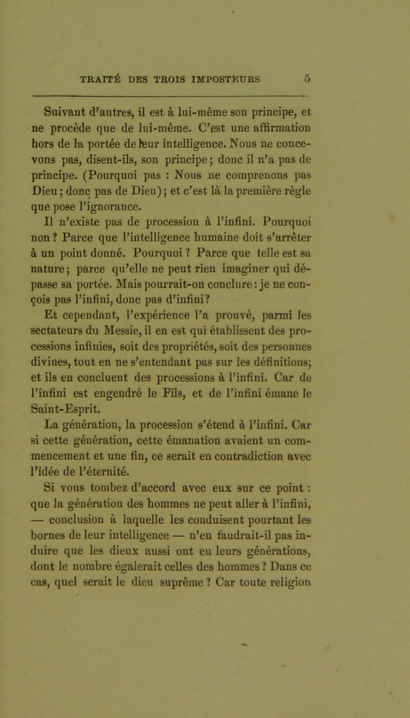 Suivant d’autres, il est ^i, lui-meme son principe, et ne procede que de lui-merae. C’est une affirmation hors de la portee deleur intelligence. Nous ne conce- vons pas, disent-ils, son principe; donc il n’a pas de principe. (Pourquoi pas : Nous ne coniprenons pas Dieii; donc pas de Dieu); et c’est la la premiere regie que pose Pignorance. Il n’existe pas de procession a Pinfini. Pourquoi non? Parce que Pintelligence humaine doit s’arreter a un point donne. Pourquoi ? Parce que telle est sa nature; parce qu’elle ne peut rien imaginer qui de- passe sa portee. Mais pourrait-on conclure: je ne con- 5ois pas Pinfini, donc pas d’infini? Et cependant, Pexperience Pa prouve, parmi les sectateurs du Messie, il en est qui etablissent des pro- cessions infinies, soit des proprietes, soit des personnes divines, tout en ne s’entendant pas sur les definitions; et iis en concinent des processions a Pinfini. Car de Pinfini est engendre le Fils, et de Pinfini emane le Saint-Esprit. La generation, la procession s’etend a Pinfini. Car si cette generation, cette emanation avaient un com- mencement et une fin, ce serait en contradiction avec Pidee de Peternite. Si vous tonibez d’accord avec eux sur ce point: que la generation des hommes ne peut aller a Pinfini, — conclusion a laquelle les conduisent pourtant les bornes de leur intelligence — n’en faudrait-il pas in- duire que les dieux aussi ont eu leurs generations, dont le nombi'c egalerait celles des hommes ? Dans ce eas, quel serait le dieu suprdrae ? Car toute religion