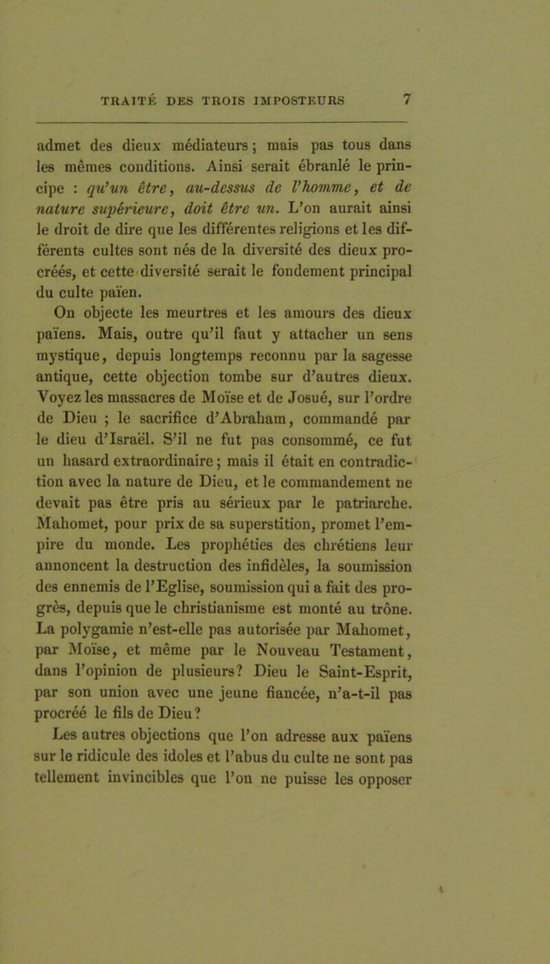 admet des dieux mediateurs; niais pas tous dans les menies coiiditions. Ainsi serait ebranie le prin- cipe : qu’un Stre, au-dessus de Vhomme, et de nature swp&rieure, doit itre un. L’on aurait ainsi le droit de dire que les differentes religions et les dif- ferenta cultes sont nes de la diversite des dieux pro- crees, et cette diversite serait le fondement principal du culte paien. On objecte les meurtres et les amours des dieux paiens. Mais, outre qu’il faut y attacber un sens mystique, depuis longtemps reconnu par la sagesse antique, cette objection tombe sur d’autres dieux. Voyez les niassacres de Moise et de Josue, sur l’ordre de Dieu ; le sacrifice d’Abrabam, commande par le dieu d’Israel. S’il ne fut pas consomme, ce fut un hasard extraordinaire; mais il etait en contradic- tion aveo la nature de Dieu, et le commandement ne devait pas etre pris au serieux par le patriarche. Mahomet, pour prix de sa superstition, promet l’em- pire du nionde. Les propheties des chretiens leur annoncent la destruclion des infideles, la soumission des ennemis de l’Eglise, soumission qui a fait des pro- gres, depuis que le christianisme est monte au trone. La polygamie n’est-elle pas autorisee par Mahomet, par Moise, et meme par le Nouveau Testament, dans 1’opinion de plusieurs? Dieu le Saint-Esprit, par son union avec une jeune fiancee, n’a-t-11 pas procree le fils de Dieu ? Les autres objections que l’on adresse aux paiens sur le ridicule des idoles et Tabus du culte ne sont pas tellement invincibles que Ton ne puisse les opposer