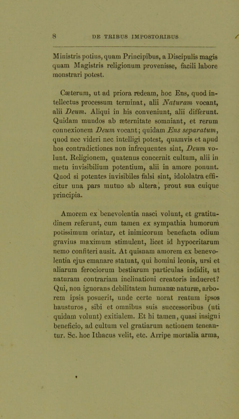 Ministris potius, quam Principibus, a Discipulis magis quam Magistris religionum provenisse, facili labore monstrari potest. Cseterura, ut ad priora redeam, hoc Ens, quod in- tellectus processum terminat, alii Naturam vocant, alii Deum. Aliqui in his conveniunt, alii differunt. Quidam mundos ab seternitate somniant, et rerum connexionem Deum vocant; quidam Ens separatum, quod nec videri nec intelligi potest, quamvis et apud hos contradictiones non infrequentes sint, Deum vo- lunt. Religionem, quatenus concernit cultum, alii in metu invisibilium potentium, alii in amore ponunt. Quod si potentes invisibiles falsi sint, idololati-a effi- citur una pars mutuo ab altera', prout sua cuique principia. Amorem ex benevolentia nasci volunt, et gratitu- dinem referunt, cum tamen ex sympathia humorum potissimum oriatur, et inimicorum benefacta odium gravius maximum stimulent, licet id hypocritarum nemo confiteri ausit. At quisnam amorem ex benevo- lentia ejus emanare statuat, qui homini leonis, ursi et aliarum ferociorum bestiarum pai-ticulas indidit, ut naturam contoariara inclinationi creatoris indueret? Qui, non ignorans debilitatem humanae naturee, arbo- rem ipsis posuerit, unde certe norat reatum ipsos hausturos, sibi et omnibus suis successoribus (uti quidam volunt) exitialem. Et hi tamen, quasi insigni beneficio, ad cultum vel gratiarum actionem tenean- tur. Sc. hoc Ithacus velit, etc. Arripe mortalia arma.