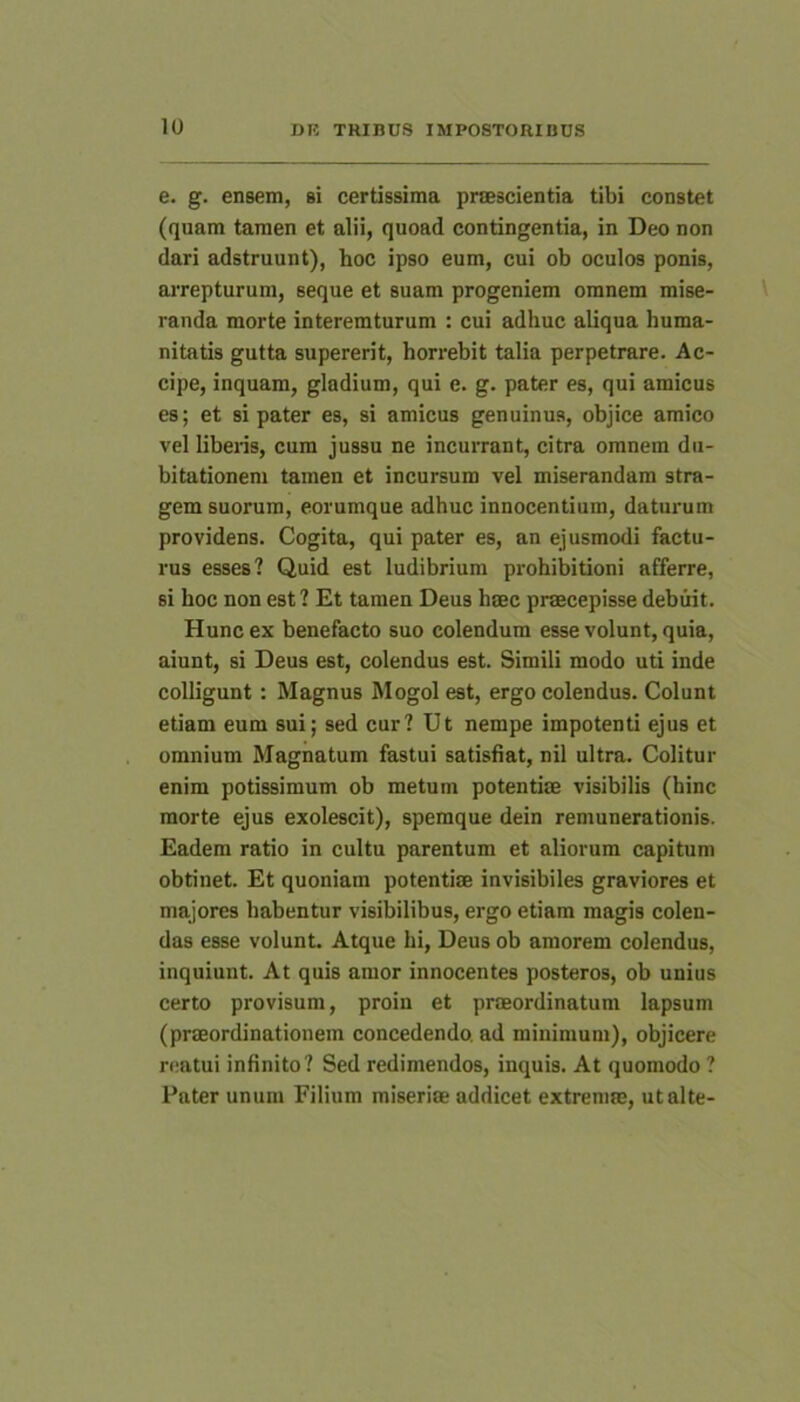 e. g. ensem, si certissima praescientia tibi constet (quam tamen et alii, quoad contingentia, in Deo non dari adstruunt), hoc ipso eum, cui ob oculos ponis, arrepturum, seque et suam progeniem omnem mise- randa morte interemturum : cui adhuc aliqua huma- nitatis gutta supererit, horrebit talia perpetrare. Ac- cipe, inquam, gladium, qui e. g. pater es, qui amicus es; et si pater es, si amicus genuinus, objice amico vel libens, cum jussu ne incurrant, citra omnem du- bitationem tamen et incursum vel miserandam stra- gem suorum, eorumque adhuc innocentium, daturum providens. Cogita, qui pater es, an ejusmodi factu- rus esses? Quid est ludibrium prohibitioni afferre, si hoc non est ? Et tamen Deus hsec praecepisse debuit. Hunc ex benefacto suo colendum esse volunt, quia, aiunt, si Deus est, colendus est. Simili modo uti inde colligunt : Magnus Rlogol est, ergo colendus. Colunt etiam eum sui; sed cur? Ut nempe impotenti ejus et omnium Magnatum fastui satisfiat, nil ultra. Colitur enim potissimum ob metum potentiae visibilis (hinc morte ejus exolescit), spemque dein remunerationis. Eadem ratio in cultu parentum et aliorum capitum obtinet. Et quoniam potentiae invisibiles graviores et majores habentur visibilibus, ergo etiam magis colen- das esse volunt. Atque hi, Deus ob amorem colendus, inquiunt. At quis amor innocentes posteros, ob unius certo provisum, proin et praeordinatum lapsum (praeordinationem concedendo, ad minimum), objicere reatui infinito? Sed redimendos, inquis. At quomodo ? Pater unum Filium miseriae addicet extremae, ut alte-