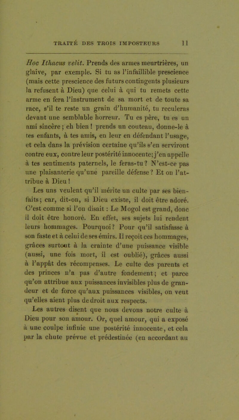 Hoo Ithacus velit. Prends des armes meurtrieres, un glaive, par exemple. Si tu as 1’infaillible prescience (mais cette prescience des futurs contingente plusieurs la refusent a Dieu) que celui a qui tu remets cette arme en fera l’instrument de sa mort et de toute sa race, s’il te reste un grain d’humanite, tu recideras devant une semblable horreur. Tu es pere, tu es un ami sincere; eli bien! prends un couteau, donne-le a tes enfants, a tes amis, en leur en defendant 1’usage, et cela dans la prevision certaine qidils s’en serviront contre eux, contre leur posteriteinnocente;j’en appelle a tes sentiments paternels, le feras-tu ? N’est-ce pas une plaisanterie qu’une pareille defense ? Et on l’at- tribue a Dieu! Les uns veulent qu’il merite un culte par ses bien- faits; car, dit-on, si Dieu existe, il doit Stre adore. C’est comme si l’on disait; Le Mogol est grand, donc il doit eti'e honore. En effet, ses sujets lui rendent leurs hommages. Pourquoi? Pour qu’il satisfasse a son faste et a celui de ses emirs. 11 re9oit ces hommages, graces surtout a la crainte d’une puissance visible (aussi, une fois mort, il est oublie), graces aussi a Pappat des recompenses, Le culte des parents et des princes u’a pas d’autre tbndement; et parce qu’on attribue aux puissances iuvisibles plus de gran- deur et de force qu’aux puissances visibles, on veut qu’elles aient plus dedroit aux respects. Les autres disent que nous devons notre culte a Dieu pour son amour. Or, quel amour, qui a expose a une coulpe iufiuie une posterite innocente, et cela par la chute prevue et predestiuee (en accordant au