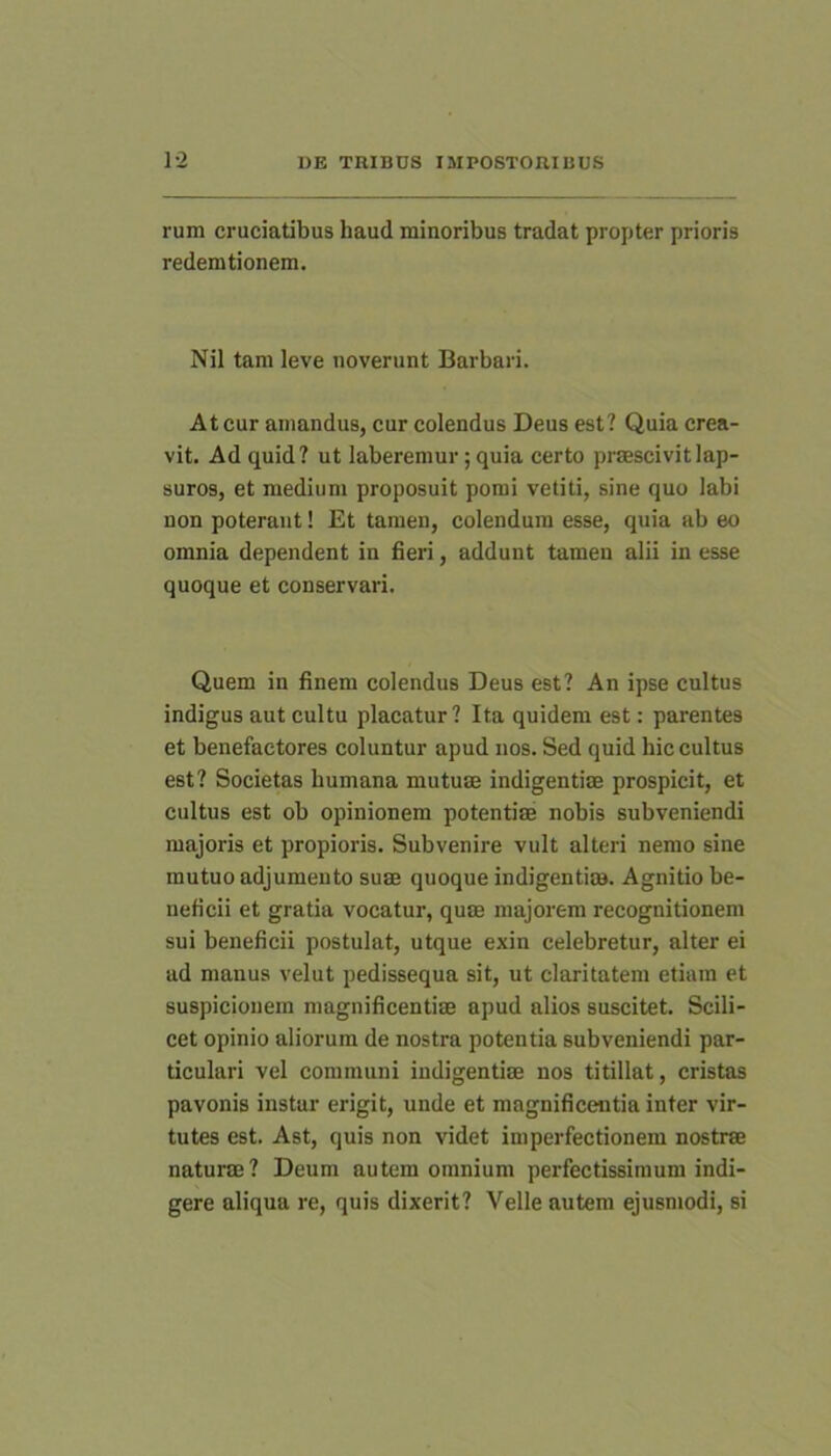 rum cruciatibus haud minoribus tradat propter prioris redemtionem. Nil tam leve noverunt Barbari. At cur amandus, cur colendus Deus est? Quia crea- vit. Ad quid? ut laberemur; quia certo praescivit lap- suros, et medium proposuit pomi vetiti, sine quo labi non poterant! Et tamen, colendum esse, quia ab eo omnia dependent in fieri, addunt tamen alii in esse quoque et conservari. Quem in finem colendus Deus est? An ipse cnltus indigus aut cultu placatur? Ita quidem est: parentes et benefactores coluntur apud nos. Sed quid hic cultus est? Societas humana mutuae indigentiae prospicit, et cultus est ob opinionem potentiae nobis subveniendi majoris et propioris. Subvenire vult alteri nemo sine mutuo adjumento suae quoque indigentiae. Agnitio be- neficii et gratia vocatur, quae majorem recognitionem sui beneficii postulat, utque exin celebretur, alter ei ad manus velut pedissequa sit, ut claritatem etiam et suspicionem magnificentiae apud alios suscitet. Scili- cet opinio aliorum de nostra potentia subveniendi par- ticulari vel communi indigentiae nos titillat, cristas pavonis instar erigit, unde et magnificentia inter vir- tutes est. Ast, quis non videt imperfectionem nostrae naturae? Deum autem omnium perfectissimum indi- gere aliqua re, quis dixerit? Velle autem ejusmodi, si