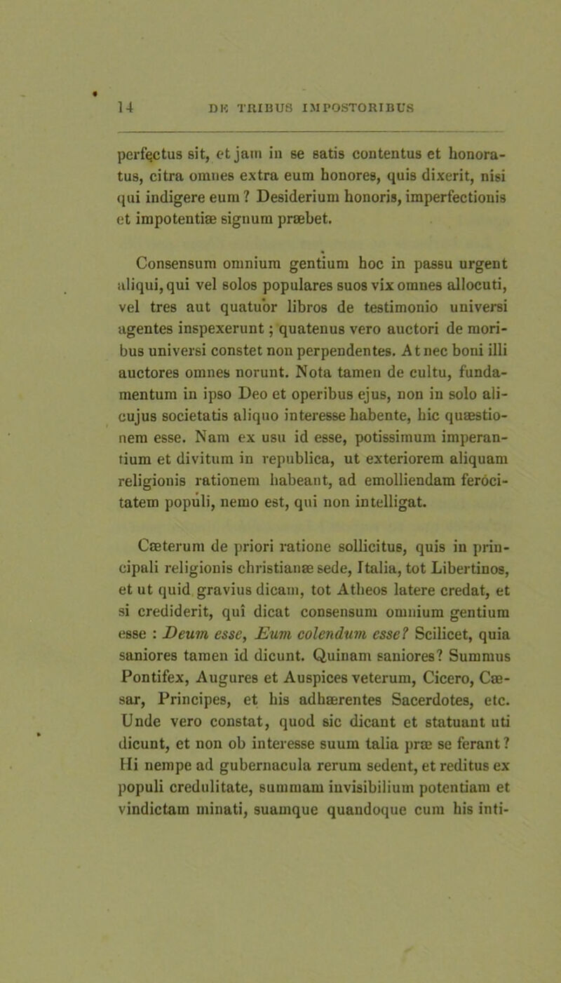 perfectus sit, et jam in se satis contentus et honora- tus, citra omnes extra eum honores, quis dixerit, nisi qui indigere eum ? Desiderium honoris, imperfectionis et impotentiae signum praebet. Consensum omnium gentium hoc in passu urgent aliqui, qui vel solos populares suos vix omnes allocuti, vel tres aut quatubr libros de testimonio universi agentes inspexerunt; quatenus vero auctori de mori- bus universi constet non perpendentes. At nec boni illi auctores omnes norunt. Nota tamen de cultu, funda- mentum in ipso Deo et operibus ejus, non in solo ali- cujus societatis aliquo interesse habente, hic quaestio- nem esse. Nam ex usu id esse, potissimum imperan- tium et divitum in republica, ut exteriorem aliquam religionis rationem habeant, ad emolliendam feroci- tatem populi, nemo est, qui non intelligat. Caeterum de priori ratione sollicitus, quis in prin- cipali religionis Christianae sede, Italia, tot Libertinos, et ut quid gravius dicam, tot Atheos latere credat, et si crediderit, qui dicat consensum omnium gentium esse : Deum esse, Eum colendum esse? Scilicet, quia saniores tamen id dicunt. Quinam saniores? Summus Pontifex, Augures et Auspices veterum, Cicero, Cae- sar, Principes, et his adhaerentes Sacerdotes, etc. Unde vero constat, quod sic dicant et statuant uti dicunt, et non ob interesse suum talia prae se ferant ? Hi nempe ad gubernacula rerum sedent, et reditus ex populi credulitate, summam invisibilium potentiam et vindictam minati, suamque quandoque cum his inti-