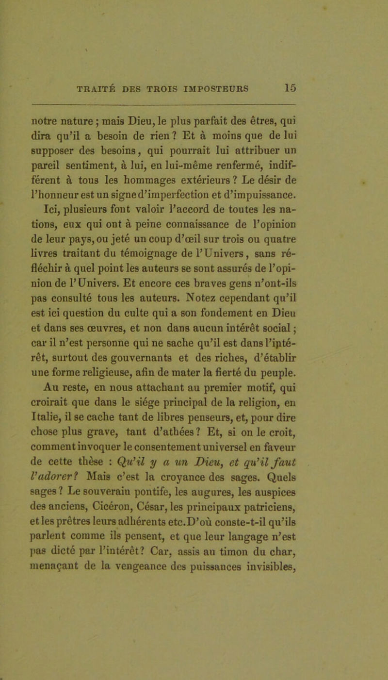 notre nature; mais Dieu, le plus parfait des etres, qui dira qu’il a besoin de rien ? Et a moins que de lui supposer des besoins, qui pourrait lui attribuer un pareil sentiment, a lui, en lui-meme renferme, indif- ferent a tous les hommages exterieurs ? Le desir de l’honneur est un signe d’iraperfection et dMmpuissance. Ici, plusieurs font valoir l’accord de toutes les na- tions, eux qui ont a peine connaissance de l’opinion de leur pays,ou jete un coup d’oeil sur trois ou quatre livres traitant du temoignage de l’Univers, sans re- flecbir a quel point les auteurs se sont assures de l’opi- nion de l’Univers. Et encore ces braves gens n’ont-iis pas consulte tous les auteurs. Notez cependant qu’il est ici question du culte qui a son fondement en Dieu et dans ses oeuvres, et non dans aucun interat social; cai' il n’est personne qui ne sache quMl est dans l’ipte- r^t, surtout des gouvernants et des riches, d’etablir une forrae religieuse, afin de mater la fierte du peuple. Au reste, en nous attachant au premier motif, qui croirait que dans le siege principal de la religion, en Italie, il se cache tant de libres penseurs, et, pour dire chose plus grave, tant d’atbees ? Et, si on le croit, comment invoquer le consentement universel en faveur de cette thrae : QuHl y a un Dieu, et qu’il faut Vadarer? Mais c’est la croyance des sages. Quels sages? Le souverain pontife, les augures, les auspices des anciens, Ciceron, Cesar, les principaux patriciens, et les prStres leurs adherents etc.D’ou conste-t-il qu’ils parient comme iis pensent, et que leur langage n’est l>as dicte par l’interdt? Car, assis au timon du char, menn^ant de la vengeance des puissauces invisibles,