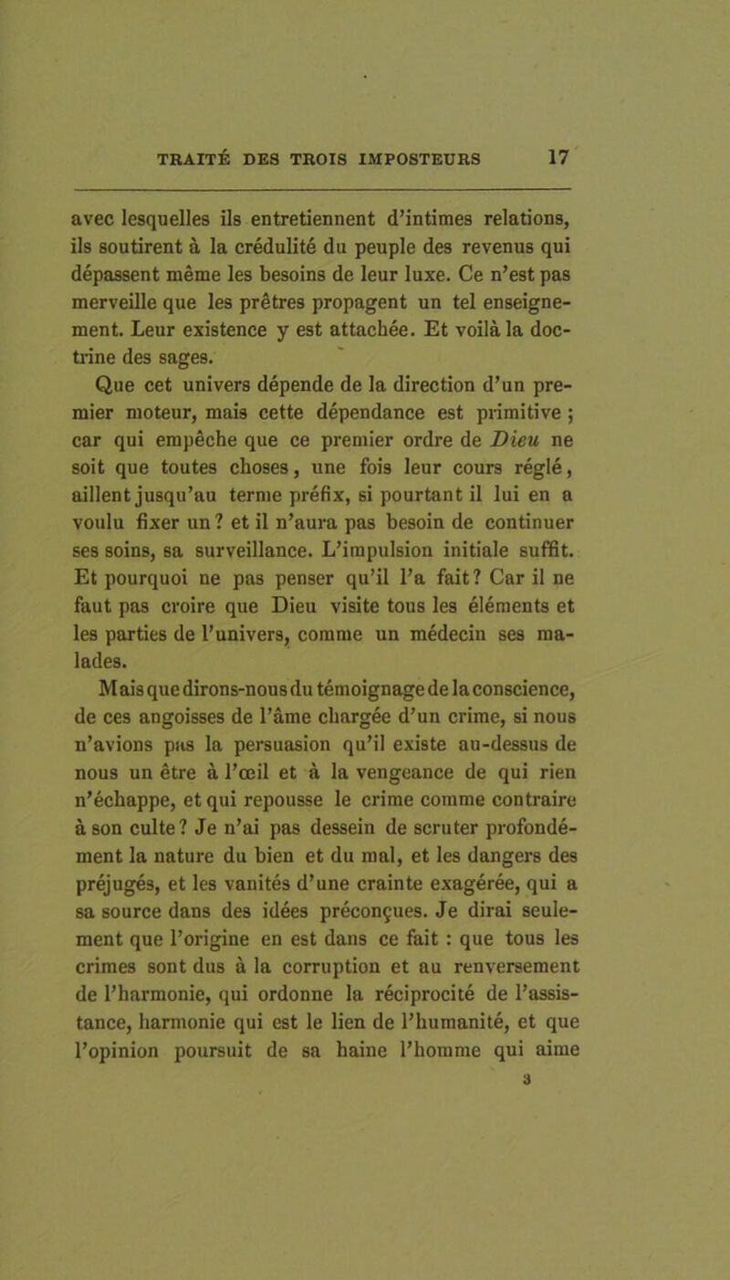avec lesquelles iis entretiennent d’intime3 relations, iis soutirent a la credulite du peuple des revenus qui depassent meme les besoins de leur luxe. Ce n’est pas merveille que les pr^tres propagent un tel enseigne- ment. Leur existence y est attachee. Et voilala doc- ti-ine des sages. Que cet univers depende de la direction d’un pre- mier moteur, mais cette dependance est primitive ; car qui empeche que ce premier ordre de Dieu ne soit que toutes choses, une fois leur cours regie, aillent jusqu’au terme prefix, si pourtant il lui en a voulu fixer un ? et il n’aura pas besoin de continuer ses soins, sa surveillance. L’irapulsion initiale suffit. Et pourquoi ne pas penser qu’il Pa fait? Car il ne faut pas croire que Dieu visite tous les eleraents et les parties de 1’univers, comme un medecin ses raa- lades. M ais que dirons-nous du temoignage de la conscience, de ces angoisses de l’ame cbargee d’un crime, si nous n’avions pas la persuasion qu’il existe au-dessus de nous un etre a 1’ceil et a la vengeance de qui rien n'echappe, et qui repousse le crime comme contraire a son culte? Je n’ai pas dessein de scruter profonde- ment la nature du bien et du mal, et les dangers des prejuges, et les vanites d’une crainte exageree, qui a sa source dans des idees precon9ues. Je dirai seule- ment que 1’origine en est dans ce fait : que tous les crimes sont dus a la corruption et au renversement de 1’harmonie, qui ordonne la reciprocite de 1’assis- tance, harmonie qui est le lien de Phumanite, et que 1’opinion poursuit de sa haine 1’homme qui aime 3