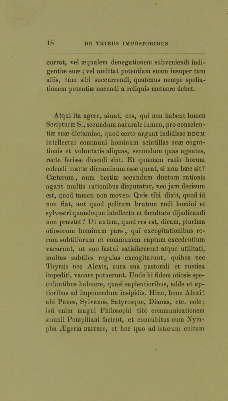 currat, vel lequalem denegationeni subveniendi indi- gentiie suae ; vel amittat potentiam suam insuper tum aliis, tum sibi succurrendi, quatenus nempe spolia- tionem potentiae nocendi a reliquis metuere debet. Atqui ita agere, aiunt, eos, qui non habent lumen Scripturae S., secundum naturale lumen, pro conscien- tiae suae dictamine, quod certo arguat indidisse deum intellectui communi hominum scintillas suae cogni- tionis et voluntatis aliquas, secundum quas agentes, recte fecisse dicendi sint. Et quaenam ratio horum colendi deum dictaminum esse queat, si non haec sit? Caeterura, num bestiae secundum ductum rationis agant multis rationibus disputatur, nec jam decisum est, quod tamen non moveo. Quis tibi dixit, quod id non fiat, aut quod politum brutum rudi homini et sylvestri quandoque intellectu et facultate dijudicandi non praestet? Ut autem, quod res est, dicam, plurima otiosorum hominum pars, qui excogitationibus re- rum subtiliorum et communem captum excedentium vacarunt, ut suo fastui satisfacerent atque utilitati, inultas subtiles regulas excogitarunt, quibus nec Thyrsis nec Alexis, cura sua pastorali et rustica impediti, vacare potuerunt. Unde hi fidem otiosis spe- ciilantibus habuere, quasi sapientioribus, adde et ap- tioribus ad imponendum insipidis. Hinc, bone Alexi! abi Panes, Sylvanos, Satyrosque, Dianas, etc. cole; isti enim magni Philosophi tibi communicationem somnii Pompiliani facient, et concubitus cum Nym- pha iEgeria narrare, et hoc ipso ad istorum cultum
