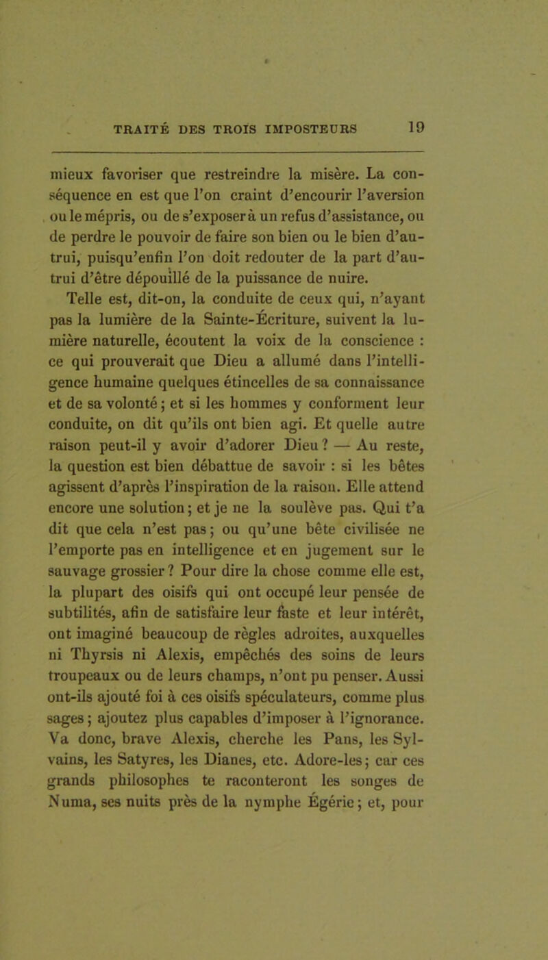 mieux favoriser que restreindre la misere. La con- sequence en est que l’on craint d’encourir l’aversion ou le mepris, ou de s’exposera un refus d’assistance, ou de perdre le pouvoir de faire son bien ou le bien d’au- trui, puisqu’enfin l’on doit redouter de la part d’au- trui d’etre depouille de la puissance de nuire. Telle est, dit-on, la conduite de ceux qui, n’ayant pas la lumiere de la Sainte-Ecriture, suivent la lu- miere naturelle, ecoutent la voix de la conscience : ce qui prouverait que Dieu a allume dans 1’intelli- gence humaine quelques etincelles de sa connaissance et de sa volonte; et si les hommes y conforment leur conduite, on dit qu’ils ont bien agi. Et quelle autre raison peut-il y avoir d’adorer Dieu ? — Au reste, la question est bien debattue de savoir : si les betes agissent d’apr& 1’inspiration de la raison. Elie attend encore une solution; et je ne la souleve pas. Qui t’a dit que cela n’est pas; ou qu’une bete civilisee ne 1'emporte pas en intelligence et en jugement sur le sauvage grossier ? Pour dire la chose comme elle est, la plupart des oisifs qui ont occupe leur pensee de subtilites, afin de satisfaire leur faste et leur interet, ont imagine beaucoup de regles adroites, auxquelles ni Thyrsis ni Alexis, empeches des soins de leurs troupeaux ou de leurs champs, n’ont pu penser. Aussi ont-ils ajoute foi a ces oisifs speculateurs, comme plus sages; ajoutez plus capables d’imposer a l’ignorance. Va donc, brave Alexis, cherche les Pans, les Syl- vains, les Satyres, les Dianes, etc. Adore-les; car ces grands philosophes te racouteront les songes de Numa, ses nuits pres de la nymphe Egerie; et, pour