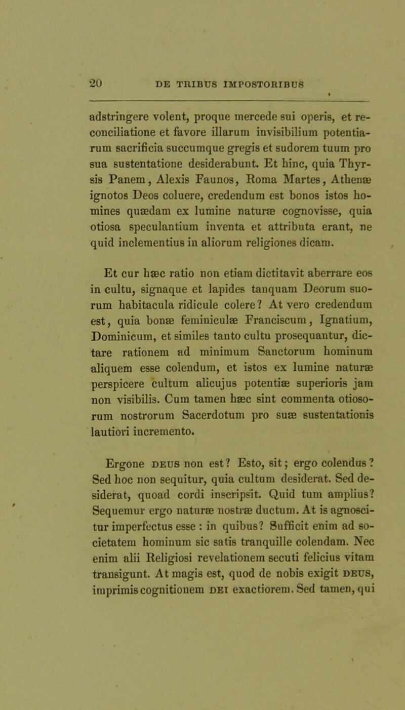 adstringere volent, proque inercede sui operis, et re- conciliatione et favore illarum invisibilium potentia- rum sacrificia succumque gregis et sudorem tuum pro sua sustentatione desiderabunt. Et hinc, quia Thyr- sis Panem, Alexis Faunos, Roma Martes, Athenae ignotos Deos coluere, credendum est bonos istos ho- mines quaedam ex lumine naturae cognovisse, quia otiosa speculantium inventa et attributa erant, ne quid inclementius in aliorum religiones dicam. Et cur haec ratio non etiam dictitavit aberrare eos in cultu, signaque et lapides tanquam Deorum suo- rum habitacula ridicule colere? At vero credendum est, quia bonae feminiculae Franciscum, Ignatium, Dominicum, et similes tanto cultu prosequantur, dic- tare rationem ad minimum Sanctorum hominum aliquem esse colendum, et istos ex lumine naturae perspicere cultum alicujus potentiae superioris jam non visibilis. Cum tamen haec sint commenta otioso- rum nostrorum Sacerdotum pro suae sustentationis lautiori incremento. Ergone deus non est ? Esto, sit; ergo colendus ? Sed hoc non sequitur, quia cultum desiderat. Sed de- siderat, quoad cordi inscripsit. Quid tum amplius? Sequemur ergo naturae nostrae ductum. At is agnosci- tur imperfectus esse : in quibus? Sufficit enim ad so- cietatem hominum sic satis tranquille colendam. Nec enim alii Religiosi revelationem secuti felicius vitam transigunt. At magis est, quod de nobis exigit deus, imprimis cognitionem dei exactiorem. Sed tamen, qui