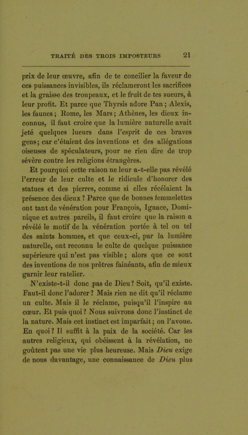 prix de leur oeuvre, afin de te concilier la faveur de ces puissances invisibles, iis reclameront les sacrifices et la graisse des troupeaux, et le fruit de tes sueurs, a leur profit. Et parce que Thyrsis adore Pan; Alexis, les faunes; Eome, les Mars; Athenes, les dieux in- connus, il faut croire que la lumiere naturelle avait jete quelques lueurs dans l’esprit de ces braves gens; car c’etaient des inventions et des allegations oiseuses de speculateurs, pour ne rien dire de trop severe conlre les religions etrangeres. Et pourquoi cette raison ne leur a-t-elle pas revele l’erreur de leur culte et le ridicule d’honorer des statues et des pierres, comme si elles recelaient la presence des dieux ? Parce que de bonnes femmelettes ont tant de veneration pour Frau9ois, Ignace, Domi- nique et au tres pareils, il faut croire que la raison a revele le motif de la veneration portee a tel ou tel des saints hommes, et que ceux-ci, par la lumiere naturelle, ont reconnu le culte de quelque puissance superieure qui n’est pas visible; alors que ce sont des inventions de nos pretres faineants, afin de mieux gamir leur ratelier. N’existe-t-il donc pas de Dieu? Soit, qu’il existe. Faut-il donc Fadorer ? Mais rien ne dit qu’il reclame un culte. Mais il le reclame, puisqu’il l’inspire au coeur. Et puis quoi? Nous suivrons donc 1’instinct de la nature. Mais cet instinct est imparfait; on l’avoue. En quoi? II suffit a la paix de la societe. Car les autres religieux, qui obeissent a la revelation, ne goutent pas une vie plus heureuse. Mais Dieu exige de nous davantage, une connaissance de Dieu plus