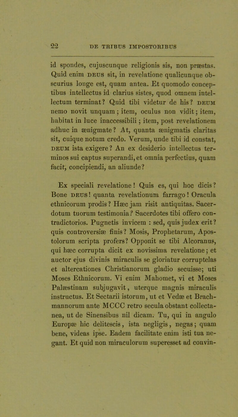 id spondes, cujuscunque religionis sis, non praestas. Quid enim deus sit, in revelatione qualicunque ob- scurius louge est, quam antea. Et quomodo concep- tibus intellectus id clarius sistes, quod omnem intel- lectum terminat? Quid tibi videtur de his? deum nemo novit unquam; item, oculus non vidit; item, habitat in luce inaccessibili; item, post revelationem adhuc in aenigmate? At, quanta aenigmatis claritas sit, cuique notum credo. Verum, unde tibi id constat, DEUM ista exigere? An ex desiderio intellectus ter- minos sui captus superandi, et omnia perfectius, quam facit, concipiendi, an aliunde? Ex speciali revelatione! Quis es, qui hoc dicis ? Bone deus! quanta revelationum farrago! Oracula ethnicorum prodis ? Haec jam risit antiquitas. Sacer- dotum tuorum testimonia? Sacerdotes tibi offero con- tradictorios. Pugnetis invicem : sed, quis judex erit? quis conti'oversiae finis? Mosis, Prophetarum, Apos- tolorum scripta profers? Opponit se tibi Alcoranus, qui haec corrupta dicit ex novissima revelatione; et auctor ejus divinis miraculis se gloriatur corruptelas et altercationes Christianorum gladio secuisse; uti Moses Ethnicorum. Vi enim Mahomet, vi et Moses Palaestinam subjugavit, uterque magnis miraculis instructus. Et Sectarii istorum, ut et Vedae et Brach- mannorum ante MCCC retro secula obstant collecta- nea, ut de Sinensibus nil dicam. Tu, qui in angulo Europae hic delitescis, ista negligis, negas; quam bene, videas ipse. Eadem facilitate enim isti tua ne- gant. Et quid non miraculorum superesset ad convin-
