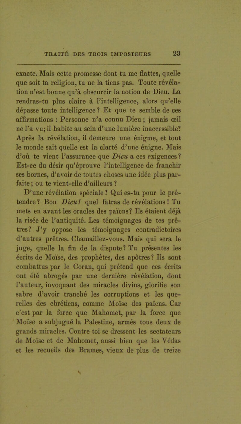 exacte. Mais cette promesse dont tu me flattes, quelle que soit ta religion, tu ne la tiens pas. Toute revela- tion n’est bonne qu’a obscurcir la notion de Dieu. La rendras-tu plus claire a l’intelligence, alors qu’elle depasse toute intelligence ? Et que te semble de ces affimations : Personne n’a connu Dieu; jamais oeil ne l'a vu; il habite au sein d’une luniiere inaccessible? Apres la revelation, il demeure une enigme, et tout le monde sait quelle est la clarte d’une enigne. Mais d’ou te vient l’assurance que Dieu a ces exigences ? Est-ce du desir qu’eprouve l’intelligence de franchir ses bornes, d’avoir de toutes choses une idee plus par- faite; ou te vient-elle d’ailleurs ? D’une revelation speciale? Quies-tu pour le pre- tendre? Bou Dieu! quel fatras de revelations ! Tu mets en avant les oracles des paicns? Iis etaient deja la risee de 1’antiquite. Les temoignages de tes pre- tres? J’y oppose les temoignages contradictoires d’autres pretres. Chamaillez-vous. Mais qui sera le juge, quelle la fin de la dispute? Tu presentes les ecrits de Moise, des prophetes, des apotres? Iis sont combattus par le Coran, qui pretend que ces ecrits ont ete abroges par une derniere revelation, dont Tauteur, invoquant des miracles divins, glorifie son sabre d’avoir ti‘anche les corruptions et les que- relles des chretiens, comme Moise des paiens. Car c’est par la force que Mahomet, par la force que Moise a subjugue la Palestine, armes tous deux de grands miracles. Contre toi se dressent les sectateurs de Moise et de Mahomet, aussi bien que les Vedas et les recueils des Brames, vieux de plus de treize s