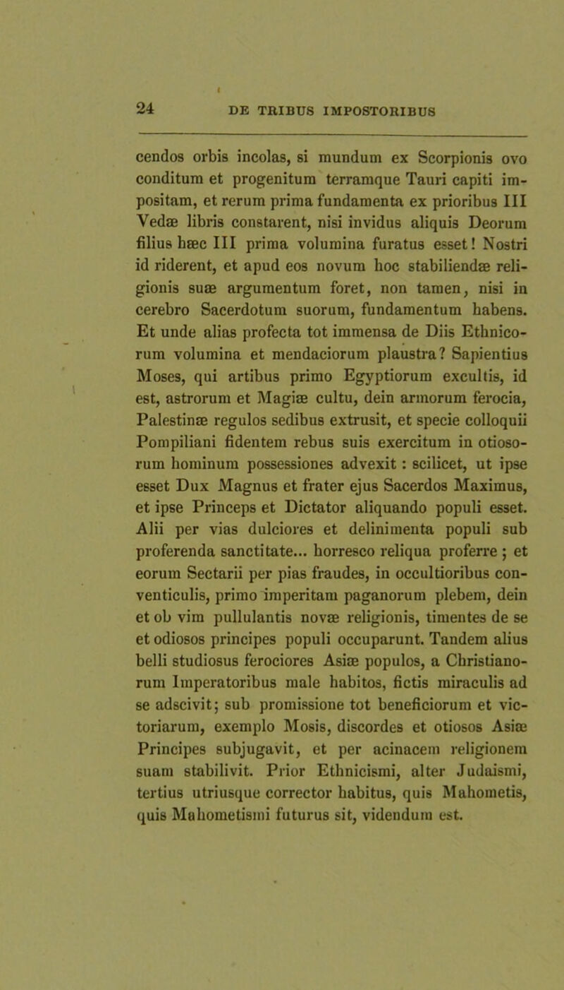 cendo3 orbis incolas, si mundum ex Scorpionis ovo conditum et progenitum terramque Tauri capiti im- positam, et rerum prima fundamenta ex prioribus III Vedae libris constarent, nisi invidus aliquis Deorum filius hsec III prima volumina furatus esset! Nostri id riderent, et apud eos novum hoc stabiliendae reli- gionis suae argumentum foret, non tamen, nisi in cerebro Sacerdotum suorum, fundamentum habens. Et unde alias profecta tot immensa de Diis Ethnico- rum volumina et mendaciorum plaustia? Sapientius Moses, qui artibus primo Egyptiorum excultis, id est, astrorum et Magiae cultu, dein armorum ferocia, Palestinae regulos sedibus extrusit, et specie colloquii Pompiliani fidentem rebus suis exercitum in otioso- rum hominum possessiones advexit: scilicet, ut ipse esset Dux Magnus et frater ejus Sacerdos Maximus, et ipse Princeps et Dictator aliquando populi esset. Alii per vias dulciores et delinimenta populi sub proferenda sanctitate... horresco reliqua proferre ; et eorum Sectarii per pias fraudes, in occultioribus con- venticulis, primo imperitam paganorum plebem, dein et ob vim pullulantis novae religionis, timentes de se et odiosos principes populi occuparunt. Tandem alius belli studiosus ferociores Asiae populos, a Christiano- rum Imperatoribus male habitos, fictis miraculis ad se adscivit; sub promissione tot beneficiorum et vic- toriarum, exemplo Mosis, discordes et otiosos Asiae Principes subjugavit, et per acinacem religionem suam stabilivit. Prior Ethnicismi, alter Judaismi, tertius utriusque corrector habitus, quis Mahometis, quis Mahometisnii futurus sit, videndum est.