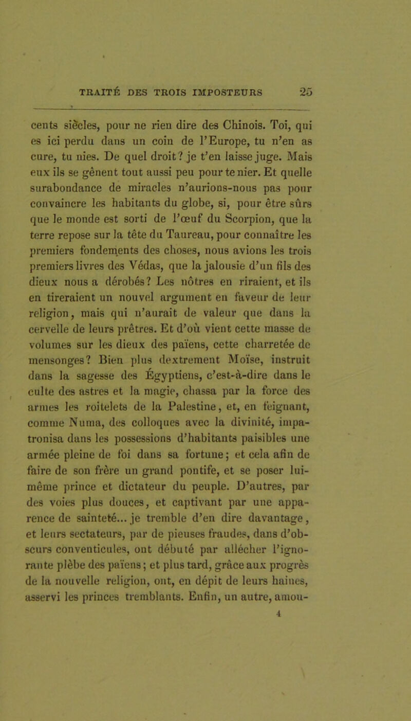 cents sificles, pour ne rien dire des Chinois. Toi, qui es ici perdu dans un coin de 1’Europe, tu n’en as cure, tu nies. De quel droit? je t’en laisse juge. Mais eux iis se genent tout aussi peu pour te nier. Et quelle surabondance de miracles n’aurions-nous pas pour coiivaincre les habitants du globe, si, pour etre surs que le monde est sorti de l’ceuf du Scorpion, que la terre repose sur ia tete du Taureau, pour connaitre les preniiera fondements des choses, nous avions les trois premiers livres des Vedas, que la jalousie d’un filsdes dieux nous a derobes? Les notres en riraient, et iis en tireraient un nouvel arguinent en faveur de leiir religion, mais qui n’aurait de valeur que dans la cervelle de leurs prStres. Et d’ou vient cette masse de volumes sur les dieux des paiens, cette cliarretee dc mensonges? Bien jjlus dextrement MoYse, instruit dans la sagesse des Egyptiens, e’est-a-dire dans le culte des astres et la magie, cliassa par la force des annes les roitelets de la Palestine, et, en feignant, comme Numa, des colloques avec la divinite, impa- tronisa dans les possessions d’habitants paisibles une arniee pleine de Ibi dans sa fortune; et cela afin de faire de son frere un grand poutife, et se poser lui- meme prince et dictateur du peuple. D’autres, par des voies plus douces, et captivant par une appa- rence de saintete... je tremble d’en dire davantage, et leurs sectateurs, par de pieuses fraudes, dans d’ob- scurs conventicules, ont debute par allecher i’igno- rante pl^be des paiens; et plus tard, grace aux progres de la nouvelle religion, ont, en depit de leurs haiues, asservi les princes tremblants. Enfin, un autre, amou- 4