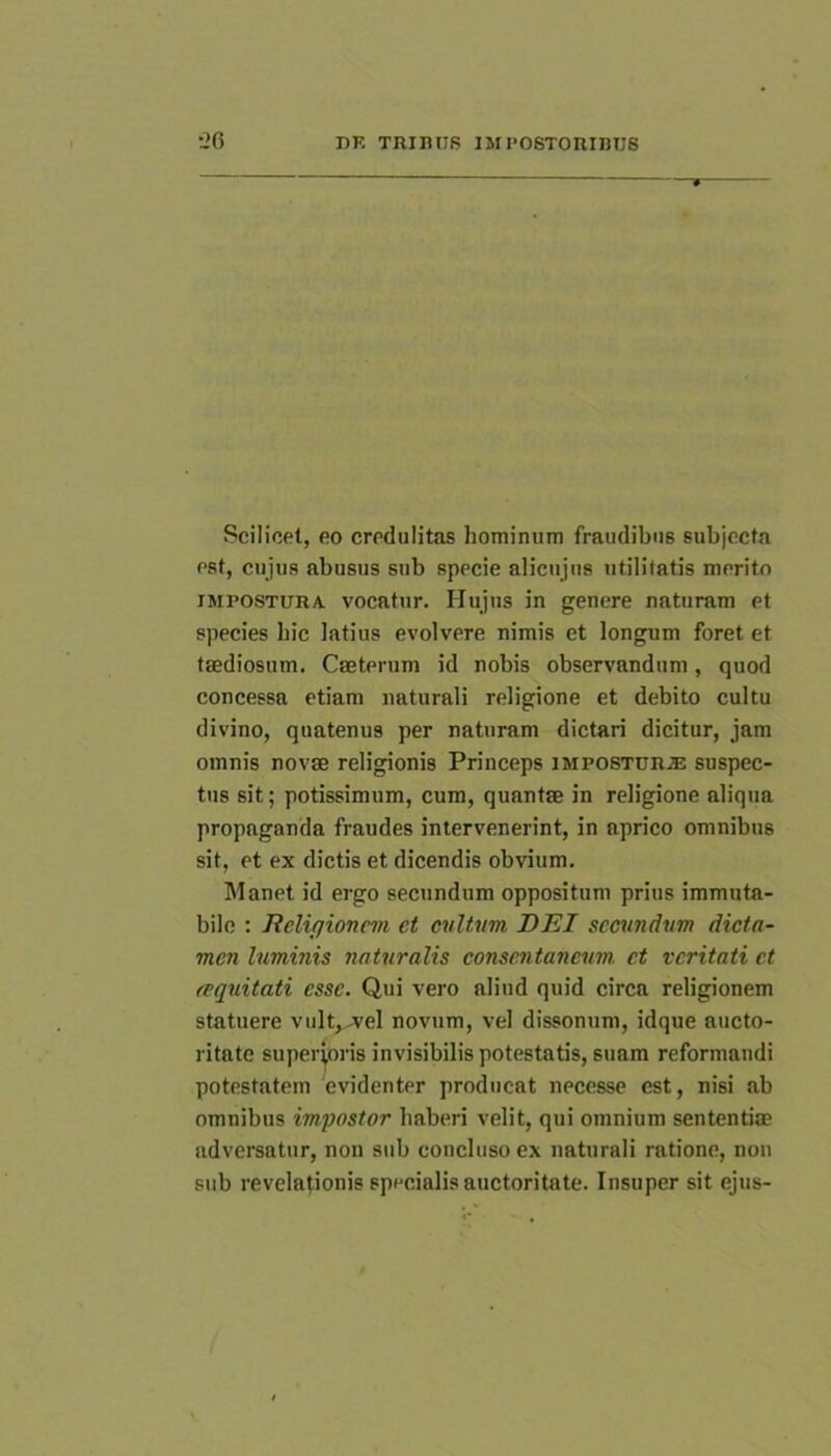 Scilicet, eo credulitas hominum fraudibus subjecto est, cujus abusus sub specie alicujus utilitatis merito IMPOSTURA, vocatur. Hujus in genere naturam et species hic latius evolvere nimis et longum foret et taediosum. Caeterum id nobis observandum, quod concessa etiam naturali religione et debito cultu divino, quatenus per naturam dictari dicitur, jam omnis novae religionis Princeps impostur.® suspec- tus sit; potissimum, cum, quantae in religione aliqua propaganda fraudes intervenerint, in aprico omnibus sit, et ex dictis et dicendis obvium. Manet id ergo secundum oppositum prius immuta- bile : Reliqioncm et cvltum DEI secvndvm dicta- men luminis naturalis consentaneum et veritati et (equitati esse. Qui vero aliud quid circa religionem statuere vult, A'el novum, vel dissonum, idque aucto- ritate superioris invisibilis potestatis, suam reformandi potestatem evidenter producat necesse est, nisi ab omnibus impostor haberi velit, qui omnium sententiae adversatur, non sub concluso ex naturali ratione, non sub revelationis specialis auctoritate. Insuper sit ejus-