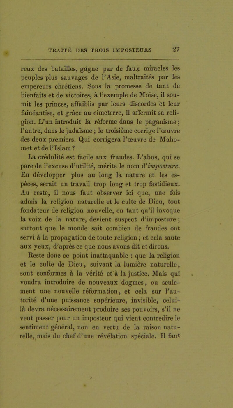 reux des batailles, gagne par de faux miracles les peuples plus sauvages de 1’Asie, maltraites par les empereurs chretiens. Sous la promesse de tant de bienfaits et de victoires, a Texemple de Moise, il sou- mit les princes, affaiblis par leurs discordes et leur faineantise, et grace au cimeterre, il affermit sa reli- gion. L’un introduit la reforme dans le paganisme; 1’autre, dans le judaisme; le troisieme corrige 1’oeuvre des deux premiers. Qui corrigera l’oeuvre de Malio- met et de l’Islam ? La credulite est facile aux fraudes. L’abus, qui se pare de Texcuse d’utilite, merite le nom AHmposture. En developper plus au long la nature et lea es- peces, serait uu travail trop long et trop fastidieux. Au reste, il nous faut observer ici que, une fois admis la religion naturelle et le culte de Dieu, tout fondateur de religion nouvelle, eu tant qu’il invoque la voix de la nature, devient suspect d’irnposture; surtout que le monde sait combien de fraudes oiit servi a la propagation de toute religion; et cela saute aux yeux, d’aprra ce que nous avons dit et dirons. Reste donc ce poiiit inattaquable : que la religion et le culte de Dieu, suivant la lumiere naturelle, sont conformes a la verite et a la justice. Mais qui voudra introduire de nouveaux dogmes, ou seule- ment une nouvelle reformation, et cela sur l’au- torite d’une puissance superieure, invisible, celui- 1& devra necessairemeut produire ses pouvoirs, s’il ne veut passer pour un imposteur qui vient contredire le sentiment gdneral, non en vertu de la raisou natu- relle,^inuis du chef d’une revelation speciale. Il faut