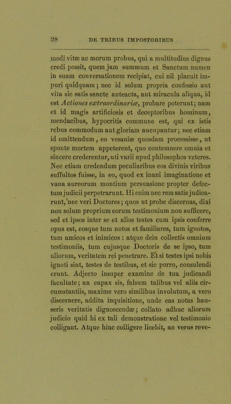 modi vitae ac morum probus, qui a multitudine dignus credi possit, quem jam summum et Sanctum numen in suam conversationem recipiat, cui nil placuit im- puri quidquam; nec id solum propria confessio aut vita sic satis sancte anteacta, aut miracula aliqua, id est Actiones extraordinaria, probare poteruut; nam et id magis artificiosis et deceptoribus hominum, mendacibus, hypocritis commune est, qui ex istis rebus commodum aut gloriam aucupantur; nec etiam id omittendum, eo vesanite quosdam processisse, ut sponte mortem appeterent, quo contemnere omnia et sincere crederentur, uti varii apud philosophos veteres. Nec etiam credendum peculiaribus eos divinis viribus suffultos fuisse, in eo, quod ex inani imaginatione et vana aureorum montium persuasione propter defec- tumjudicii perpetrarunt. Hi enim nec rem satis judica- runt,'nec veri Doctores; quos ut probe discernas, dixi non solum proprium eorum testimonium non sufficere, sed et ipsos inter se et alios testes cum ipsis conferre opus est, eosque tum notos et familiares, tum ignotos, tum amicos et inimicos : atque dein collectis omnium testimoniis, tum cujusque Doctoris de se ipso, tum aliorum, veritatem rei penetrare. Etsi testes ipsi nobis ignoti sint, testes de testibus, et sic porro, consulendi erunt. Adjecto insuper examine de tua judicandi facultate; an capax sis, falsum talibus vel aliis cir- cumstantiis, maxime vero similibus involutum, a vero discernere, addita inquisitione, unde eas notas hau- seris veritatis dignoscendae; collato adhuc aliorum judicio quid hi ex tali demonstratione vel testimonio colligunt. Atque hiuc colligere licebit, an verus reve-