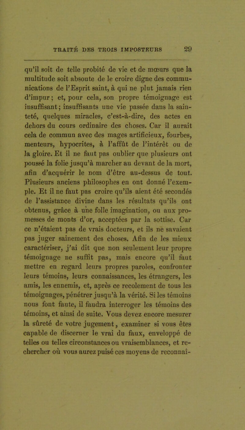 quMl soit de telle probite de vie et de moeurs que la multitude soit absoute de le croire digne des Commu- nications de l’Esprit saint, a qui ne plut jamais rien d’impur; et, pour cela, son propre temoignage est insuffisant; insuffisants une vie passee dans la sain- tete, quelques miracles, c’est-a-dire, des actes en dehors du cours ordinaire des choses. Car il aurait cela de commun avec des mages artificieux, fourbes, menteurs, hypocrites, a l’affiit de 1’interet ou de la gloire. Et il ne faut pas oublier que plusieurs ont pousse la folie jusqu’a marcher au devant de la mort, afin d’acquerir le nom d’etre au-dessus de tout. Plusieurs anciens philosophes en ont donne l’exem- ple. Et il ne faut pas croire qu’ils aient ete secondes de 1’assistance divine dans les resultats quMls ont obtenus, grace a une folle imagination, ou aux pro- messes de monts d’or, acceptees par la sottise. Car ce n’etaient pas de vrais docteurs, et iis ne savaient pas juger sainement des choses. Afin de les mieux caracteriser, j’ai dit que non seulement leur propre tdmoignage ne suffit pas, mais encore qu’il faut mettre en regard leurs propres paroles, confronter leurs temoins, leurs connaissances, les etrangers, les amis, les ennemis, et, apr^ ce recolement de tous les temoignages, penetrer jusqu’a la verite. Si les temoins nous font faute, il faudra interroger les temoins des temoins, et ainsi de suite. Vous devez encore mesurer la silrete de votre jugement, examiner si vous etes capable de discerner le vrai du faux, enveloppe de telles ou telles circonstances ou vraisemblances, et re- chercher ou vous aurez puise ces moyens de reconnai-
