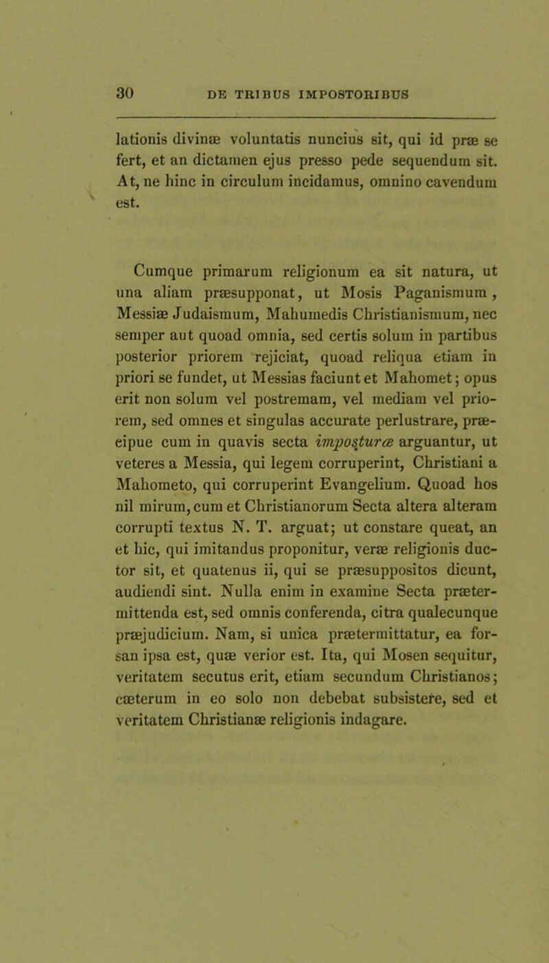 lationis divinse voluntatis nuncius sit, qui id prae se fert, et an dictainen ejus presso pede sequendum sit. At, ne liinc in circulum incidamus, omnino cavendum est. Cumque primarum religionum ea sit natura, ut una aliam praesupponat, ut Mosis Paganismum, Messiae Judaismum, Mahumedis Christianismum, nec semper aut quoad omnia, sed certis solum in partibus posterior priorem rejiciat, quoad reliqua etiam in priori se fundet, ut Messias faciunt et Mahomet; opus erit non solum vel postremam, vel mediam vel prio- rem, sed omnes et singulas accurate perlustrare, prae- cipue cum in quavis secta impostura arguantur, ut veteres a Messia, qui legem corruperint, Christiani a Mahometo, qui corruperint Evangelium. Quoad hos nil mirum, cum et Christianorum Secta altera alteram corrupti textus N. T. arguat; ut constare queat, an et hic, qui imitandus proponitur, verae religionis duc- tor sit, et quatenus ii, qui se praesuppositos dicunt, audiendi sint. Nulla enim in examine Secta praeter- mittenda est, sed omnis conferenda, citra qualecunque praejudicium. Nam, si unica praetermittatur, ea for- san ipsa est, quae verior est. Ita, qui Mosen sequitur, veritatem secutus erit, etiam secundum Christianos; caeterum in eo solo non debebat subsistere, sed et veritatem Christianae religionis indagare.