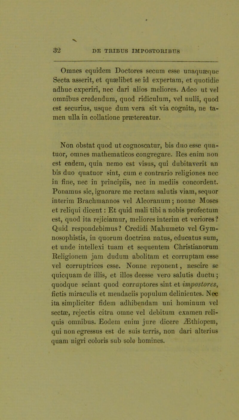 Omnes equidem Doctores secum esse unaquaeque Secta asserit, et quaelibet se id expertam, et quotidie adhuc experiri, nec dari alios meliores. Adeo ut vel omnibus credendum, quod ridiculum, vel nulli, quod est securius, usque dum vera sit via cognita, ne ta- men ulla in collatione praetereatur. Non obstat quod ut cognoscatur, bis duo esse qua- tuor, omnes mathematicos congregare. Res enim non est eadem, quia nemo est visus, qui dubitaverit an bis duo quatuor sint, cum e contrario religiones nec in fine, nec in principiis, nec in mediis concordent. Ponamus sic, ignorare me rectam salutis viam, sequor interim Biachmanuos vel Alcorauum; nonne Moses et reliqui dicent: Et quid mali tibi a nobis profectum est, quod ita rejiciamur, meliores interim et veriores? Quid respondebimus? Credidi Mahumeto vel Gym- nosophistis, in quorum doctrina natus, educatus sum, et unde intellexi tuam et sequentem Christianorum Religionem jam dudum abolitam et corruptam esse vel corruptrices esse. Nonne reponent, nescire se quicquam de illis, et illos deesse vero salutis ductu; quodque sciant quod corruptores sint et impostores, fictis miraculis et mendaciis populum definientes. Nec ita simjdiciter fidem adhibendam uni hominum vel sectae, rejectis citra omne vel debitum examen reli- quis omnibus. Eodem enim jure dicere .Ethiopem, qui non egressus est de suis terris, non dari alterius quam nigri coloris sub sole homines.