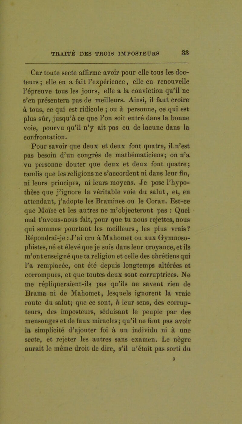 Car toute secte affirme avoir pour elle tous les doc- teurs; elle en a fait 1’experience, elle en renouvelle Pepreuve tous les jours, elle a la conviction quMl ne s’en presentera pas de meilleurs. Ainsi, il faut croire a tous, ce qui est ridicule ; ou a personne, ce qui est plus sur, jusqu’a ce que l’on soit entre dans la bonne voie, pourvu qu’il n’y ait pas eu de lacune dans la confrontation. Pour savoir que deux et deux font quatre, il n’est pas besoin d’un congres de mathematiciens; on n’a vu pereonne douter que deux et deux font quatre; tandis que lesreligionsne s’accordent ni dans leur fin, ni leurs principes, ni leurs moyens. Je pose Thypo- these que jMgnore la veritable voie du salut, et, en attendant, j’adopte les Bramines ou le Coran. Est-ce que Moise et les autres ne m’objecteront pas : Quel mal t’avons-noiis fait, pour que tu nous rejettes, nous qui somnies pourtant les meilleurs, les plus vrais? Itepondrai-je: J’ai cru a Mahomet ou aux Gymnoso- pliistesjiie etelevequeje suis dans leur croyance, et iis m’ont enseigne (pie ta religion et celle des chretiens qui l’a remplacee, ont ete depuis longtemps alterces et corrompues, et que toutes deux sont corruptrices. Ne ine repliqueraient-ils pas qu’ils ne savent rien de Brama ni de Mahomet, lesquels ignorent la vraie route du salut; que ce sont, a leur sens, des corrup- teurs, des imposteurs, seduisant le peuple par des mensonges et de faux miracles; qu’il ne faut pas avoir la simplicite d’ajouter foi a uu individu ni a une secte, et rejeter les autres sans examen. Le negre aurait le ineme droit de dire, s’il u’etait pas sorti du 5