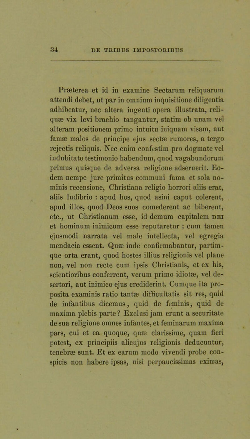 Praeterea et id in examine Sectarum reliquarum attendi debet, ut par in omnium inquisitione diligentia adhibeatur, nec altera ingenti opera illustrata, reli- qu® vix levi brachio tangantur, statim ob unam vel alteram positionem primo intuitu iniquam visam, aut fem® malos de principe ejus sect® rumores, a tergo rejectis reliquis. Nec enim confestim pro dogmate vel indubitato testimonio habendum, quod vagabundorum primus quisque de adversa religione adseruerit. Eo- dem nempe jure primitus communi fama et sola no- minis recensione, Christiana religio horrori aliis erat, aliis ludibrio : apud hos, quod asini caput colerent, apud illos, quod Deos suos comederent ac biberent, etc., ut Christianum esse, id demum capitalem dei et hominum inimicum esse reputaretur : cum tamen ejusmodi narrata vel male intellecta, vel egregia mendacia essent. Qu® inde confirmabantur, partim- que orta erant, quod hostes illius religionis vel plane non, vel non recte cum ipsis Christianis, et ex his, sclentioribus conferrent, verum primo idiot®, vel de- sertori, aut inimico ejus crediderint. Cumque ita pro- posita examinis ratio tant® difficultatis sit res, quid de infantibus dicemus, quid de feminis, quid de maxima plebis parte? Exclusi jam erunt a securitate de sua religione omnes infantes, et feminarum maxima pars, cui et ea quoque, qu® clarissime, quam fieri potest, ex principiis alicujus religionis deducuntur, tenebr® sunt. Et ex earum modo vivendi probe con- spicis non habere ipsas, nisi perpaucissimas eximas,