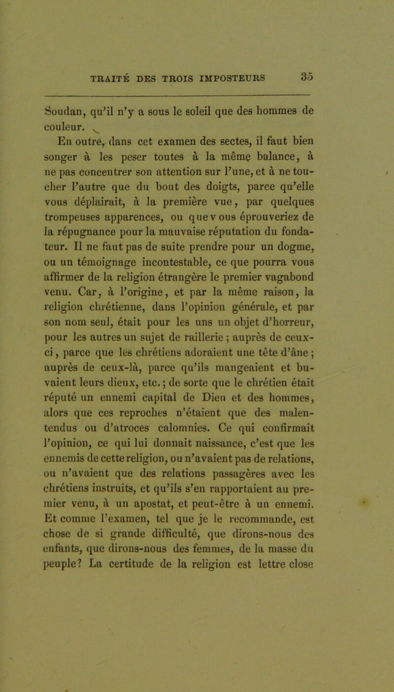 Soudan, qu’il n’y a sous le soleil que des hommes de couleur. ^ En outre, dans cet examen des sectes, il faut bien songer a les peser toutes a la merag balance, a ne pas concentrer son attention sur 1’une, et a ne tou- cher l’autre que du bout des doigts, parce qu’elle VOU8 depliiirait, a la premiere vue, par quelques tronipeuses apparences, ou quevous eprouveriez de la repugnance pour la mauvaise reputation du fonda- teur. II ne faut pas de suite prendre pour un dogme, ou un temoignage incontestable, ce que pourra vous affirmer de la religion 4trangere le premier vagabond venu. Car, a 1’origine, et par la meme raison, la religion clnetienne, dans 1’opinioii generale, et par son noni seul, etait pour les uns un objet d’horreur, pour les autres un sujet de raillerie; aupres de ceux- ci, parce que les chretiens adoraient une tete d’ane; aupr^ de ceux-la, parce qu’ils mangeaient et bu- vaient leurs dieux, etc.; de sorte que le chretien etait repute un ennemi capital de Dien et des hommes, alors que ces reproches n’etaient que des malen- tendus ou d’atroces calomnies. Ce qui confirmait 1’opinion, ce qui lui donnait naissance, c’est que les enuemis de cette religion, ou n’avaient pas de relations, ou n’avaient que des relations passageres avec les chretiens instruits, et qu’ils s’en rapportaieut au pre- mier venu, a un apostat, et peut-etre a un ennemi. Et comme 1’examen, tel que je le recommande, est chose de si grande difficulte, que dirons-nous des enfants, que dirons-nous des femnies, de la masse dn peuple? La certitude de la religion est lettre close