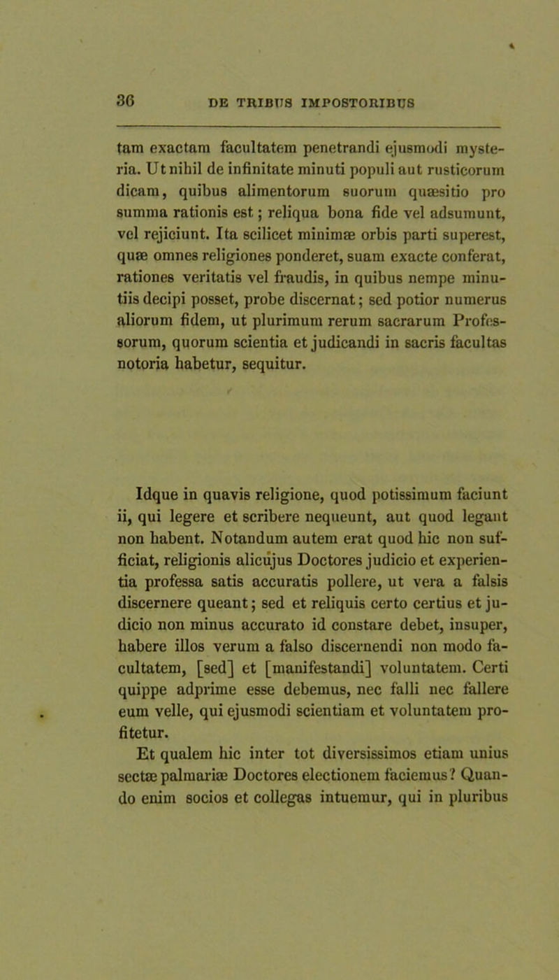 tam exactam facultatem penetrandi ejusmodi myste- ria. Ut nihil de infinitate minuti populi aut rusticorum dicam, quibus alimentorum suorum quaesitio pro summa rationis est; reliqua bona fide vel adsumunt, vel rejiciunt. Ita scilicet minimae orbis parti superest, quae omnes religiones ponderet, suam exacte conferat, rationes veritatis vel fraudis, in quibus nempe minu- tiis decipi posset, probe discernat; sed potior numerus aliorum fidem, ut plurimum rerum sacrarum Profes- sorum, quorum scientia et judicandi in sacris facultas notoria habetur, sequitur. Idque in quavis religione, quod potissimum faciunt ii, qui legere et scribere nequeunt, aut quod legant non habent. Notandum autem erat quod hic non suf- ficiat, religionis aliciijus Doctores judicio et experien- tia professa satis accuratis pollere, ut vera a falsis discernere queant; sed et reliquis certo certius et ju- dicio non minus accurato id constare debet, insuper, habere illos verum a falso discernendi non modo fa- cultatem, [sed] et [manifestandi] voluntatem. Certi quippe adprime esse debemus, nec falli nec fallere eum velle, qui ejusmodi scientiam et voluntatem pro- fitetur. Et qualem hic inter tot diversissimos etiam unius sectm palmaidse Doctores electionem faciemus? Quan- do enim socios et collegas intuemur, qui in pluribus