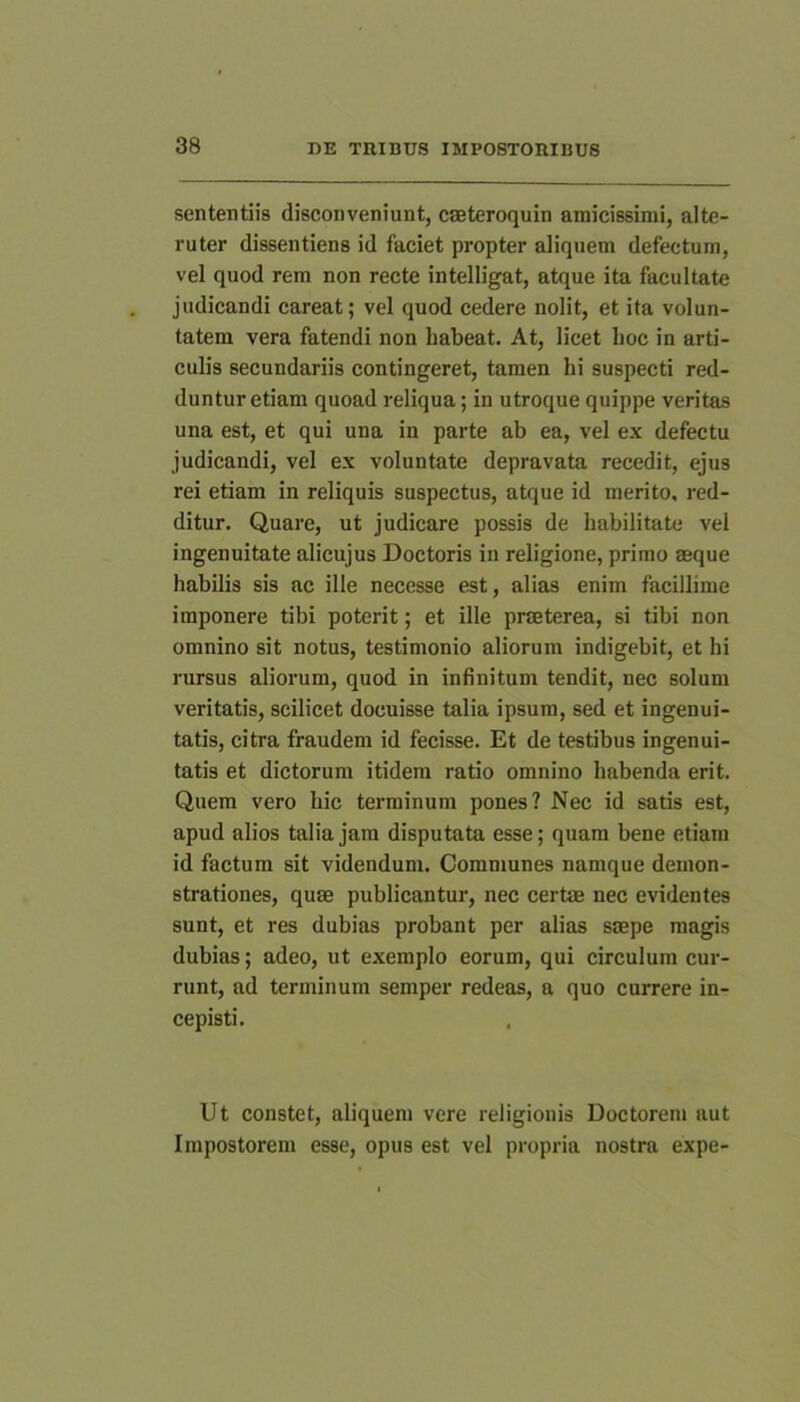 sententiis disconveniunt, cseteroquin amicissimi, alte- ruter dissentiens id faciet propter aliquem defectum, vel quod rem non recte intelligat, atque ita facultate judicandi careat; vel quod cedere nolit, et ita volun- tatem vera fatendi non habeat. At, licet hoc in arti- culis secundariis contingeret, tamen hi suspecti red- duntur etiam quoad reliqua; in utroque quippe veritas una est, et qui una in parte ab ea, vel ex defectu judicandi, vel ex voluntate depravata recedit, ejus rei etiam in reliquis suspectus, atque id merito, red- ditur. Quare, ut judicare possis de habilitate vel ingenuitate alicujus Doctoris in religione, primo aeque habilis sis ac ille necesse e.st, alias enim facillime imponere tibi poterit; et ille praeterea, si tibi non omnino sit notus, testimonio aliorum indigebit, et hi rursus aliorum, quod in infinitum tendit, nec solum veritatis, scilicet docuisse talia ipsum, sed et ingenui- tatis, citra fraudem id fecisse. Et de testibus ingenui- tatis et dictorum itidem ratio omnino habenda erit. Quem vero hic terminum pones? Nec id satis est, apud alios talia jam disputata esse; quam bene etiam id factum sit videndum. Communes namque demon- strationes, quae publicantur, nec certae nec evidentes sunt, et res dubias probant per alias saepe magis dubias; adeo, ut exemplo eorum, qui circulum cur- runt, ad terminum semper redeas, a quo currere in- cepisti. Ut constet, aliquem vere religionis Doctorem aut Impostorem esse, opus est vel propria nostra expe-