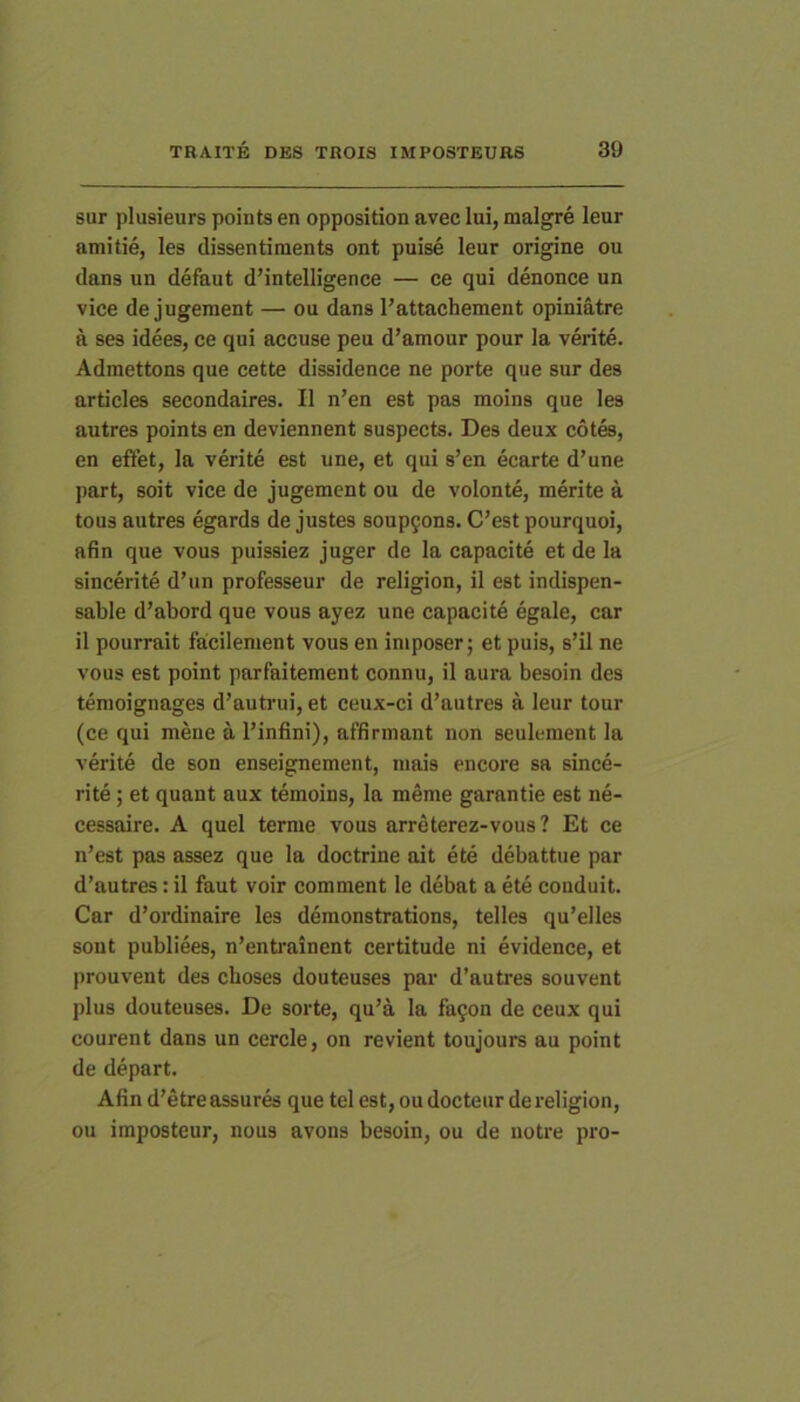 sur plusieurs points en opposition avec lui, malgre leur amitie, les dissentinients ont puise leur origine ou dans un defaut dMntelligence — ce qui denonce un vice de jugeinent — ou dans Tattachement opiniatre a ses idees, ce qui accuse peu d’amour pour la verite. Admettons que cette dissidence ne porte que sur des articles secondaires. II n’en est pas moins que les autres points en deviennent suspects. Des deux cotes, en effet, la verite est une, et qui s’en ecarte d’une part, soit vice de jugemcnt ou de volonte, merite a tous autres egards de justes soup9ons. C’est pourquoi, afin que vous puissiez juger de la capacite et de la sincerite d’un professeur de religion, il est indispen- sable d’abord que vous ayez une capacite egale, car il pourrait facilement vous en iniposer; et puis, s’il ne vous est point parfaitement connu, il aura besoin des tenioignages d’autrui, et ceux-ci d’autres a leur tour (ce qui mene a l’infini), affirmant non seulement la verite de son enseignement, mais encore sa since- rite ; et quant aux temoins, la meme garantie est ne- cessaire. A quel terme vous arreterez-vous ? Et ce n’est pas assez que la doctrine ait ete debattue par d’autres: il faut voir comment le debat a ete conduit. Car d’ordinaire les demonstrations, telles qu’elles sont publiees, n’entrainent certitude ni evidence, et prouvent des cboses douteuses par d’autres souvent plus douteuses. De sorte, qu’a la fa9on de ceux qui courent dans un cercie, on revient toujours au point de depart. Afin d’etreassures que tel est, oudocteur de religion, ou imposteur, nous avons besoin, ou de notre pro-