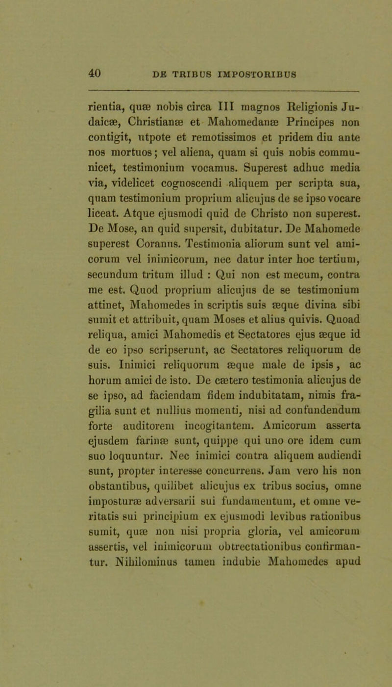 rientia, qu8B nobis circa III magnos Religionis Ju- daicae, Christianae et Mahomedanae Principes non contigit, ntpote et remotissimos et pridem diu ante nos mortuos; vel aliena, quam si quis nobis commu- nicet, testimonium vocamus. Superest adhuc media via, videlicet cognoscendi aliquem per scripta sua, quam testimonium proprium alicujus de se ipso vocare liceat. Atque ejusmodi quid de Christo non superest. De Mose, an quid supersit, dubitatur. De Mahomede superest Coranus. Testimonia aliorum sunt vel ami- corum vel inimicorum, nec datur inter hoc tertium, secundum tritum illud : Qui non est mecum, contra rae est. Quod proprium alicujus de se testimonium attinet, Mabomedes in scriptis suis aeque divina sibi sumit et attribuit, quam Moses et alius quivis. Quoad reliqua, amici Slahomedis et Sectatores ejus aeque id de eo ipso scripserunt, ac Sectatores reliquorum de suis. Inimici reliquorum aeque male de ipsis, ac horum amici de isto. De caetero testimonia alicujus de se ipso, ad faciendam fidem indubitatam, nimis fra- gilia sunt et nullius momenti, nisi ad confundendum forte auditorem incogitantem. Amicorum asserta ejusdem farinae sunt, quippe qui uno ore idem cum suo loquuntur. Nec inimici contra aliquem audiendi sunt, propter interesse concurrens. Jam vero his non obstantibus, quilibet alicujus ex tribus socius, omne imposturae adversarii sui fundamentum, et omne ve- ritatis sui principium ex ejusmodi levibus rationibus sumit, quae non nisi propria gloria, vel amicorum aissertis, vel inimicorum obtrectationibus confirman- tur. Nihilominus tamen indubie Mahomcdes apud