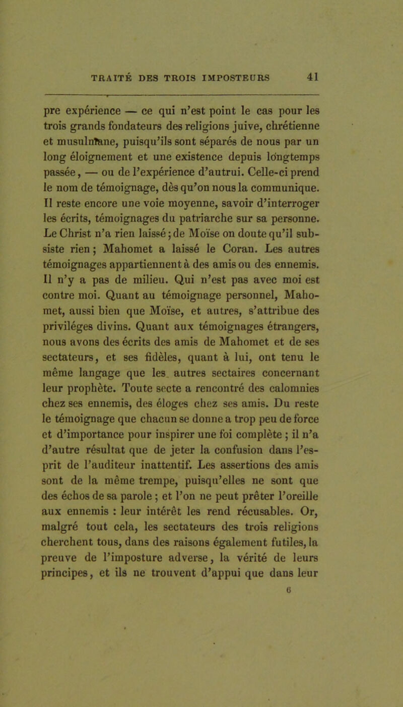 pre exp6rience — ce qui n’est point le cas pour les trois grands fondateurs des religions juive, chretienne et musuluTane, puisquMIs sont separes de nous par un long eloignement et une existence depuis Idngtemps passee, — ou de 1’experience d’autrui. Celle-ci prend le nom de temoignage, des qu’on nous la communique. II reste encore une voie raoyenne, savoir d’interroger les ecrits, temoignages du patriarche sur sa personne. Le Christ n’a rien laisse; de Moise on doute qu’il sub- siste rien; Mahomet a laisse le Coran. Les autres temoignages appartiennent a des amis ou des ennemis. II n’y a pas de milieu. Qui n’est pas avec moi est contre moi. Quant au temoignage personnel, Maho- met, aussi bien que Moise, et autres, s’attribue des privileges divins. Quant aux temoignages etrangers, nous avons des ecrits des amis de Mahomet et de ses sectateurs, et ses iidMes, quant a lui, ont tenu le raeme langage que les autres sectaires concernant leur prophete. Toute secte a rencontre des calomnies chez ses ennemis, des eloges chez ses amis. Du reste le temoignage que chacun se donne a trop peu de force et d’importance pour inspirer une foi complete; il n’a d’autre resultat que de jeter la confusion dans Les- prit de Tauditeur inattentif. Les assertions des amis sont de la meme trempe, puisqii’elles ne sont que des echos de sa parole; et l’on ne peut preter 1’oreille aux ennemis : leur interet les rend recusables. Or, malgre tout cela, les sectateurs des trois religions cherchent tous, dans des raisons egalement futiles, la preuve de 1’imposture adverse, la verite de leurs principes, et iis ne trouvent d’appui que dans leur 0