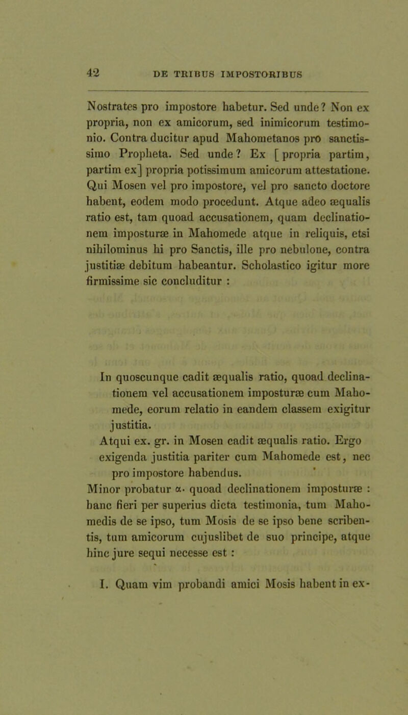 Nostrates pro impostore habetur. Sed unde? Non ex propria, non ex amicorum, sed inimicorum testimo- nio. Contra ducitur apud Mahometanos pro sanctis- simo Propheta. Sed unde ? Ex [ propria partim, partim ex] propria potissimum amicorum attestatione. Qui Mosen vel pro impostore, vel pro sancto doctore habent, eodem modo procedunt. Atque adeo aequalis ratio est, tam quoad accusationem, quam declinatio- nem imposturae in Mahomede atque in reliquis, etsi nihilominus hi pro Sanctis, ille pro nebulone, contra justitiae debitum habeantur. Scholastico igitur more firmissime sic concluditur : In quoscunque cadit aequalis ratio, quoad declina- tionem vel accusationem imposturae cum Maho- mede, eorum relatio in eandem classem exigitur justitia. Atqui ex. gr. in Mosen cadit aequalis ratio. Ergo exigenda justitia pariter cum Mahomede est, nec pro impostore habendus. Minor probatur a. quoad declinationem imposturae : hanc fieri per superius dicta testimonia, tum Maho- medis de se ipso, tum Mosis de se ipso bene scriben- tis, tum amicorum cujuslibet de suo principe, atque hinc jure sequi necesse est : I. Quam vim probandi amici Mosis habent in ex-