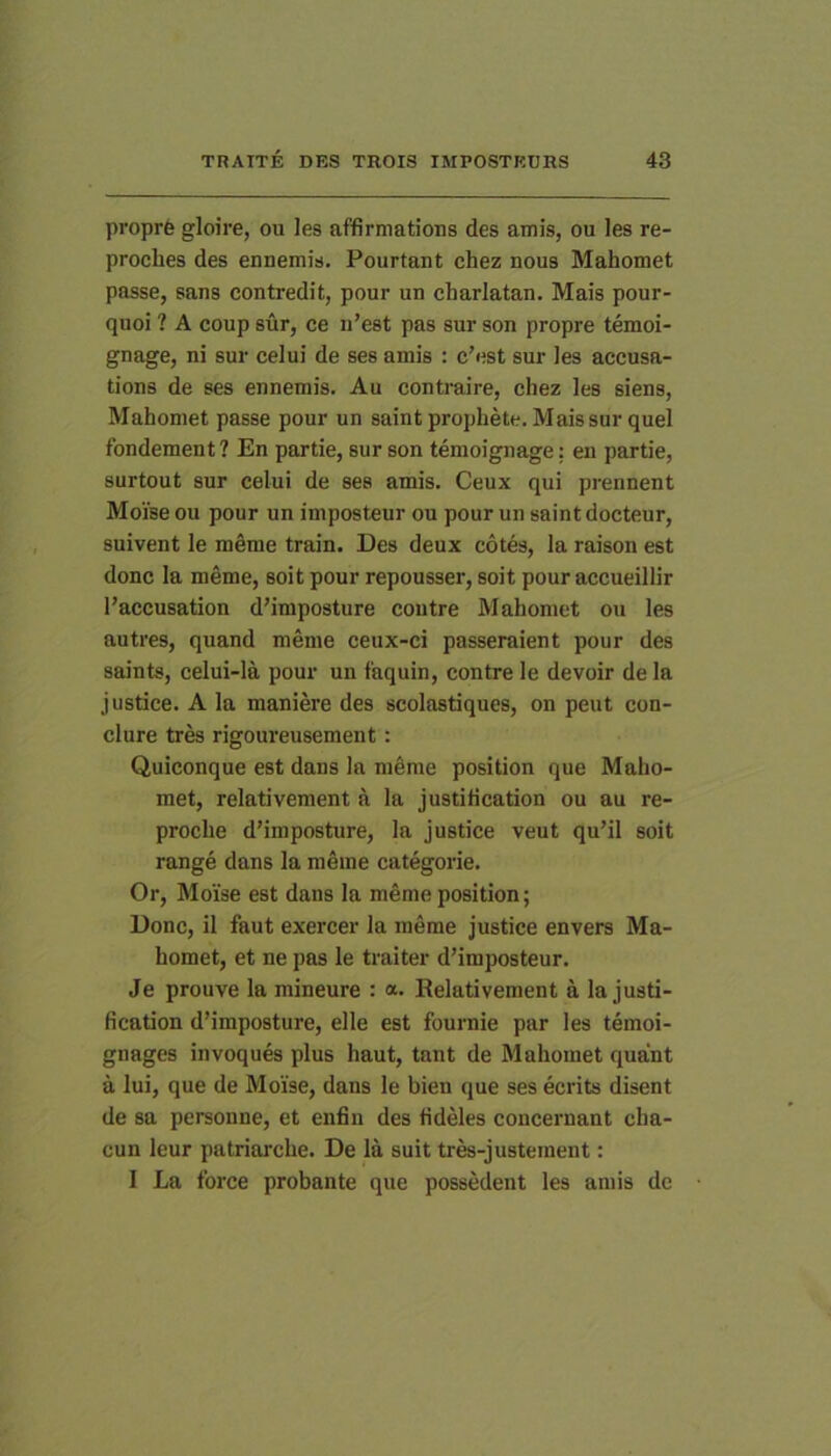 proprfe gloire, ou les affirmations des amis, ou les re- procbes des ennemis. Pourtant chez nous Mahomet passe, sans contredit, pour un charlatan. Mais pour- quoi ? A coup sur, ce n’est pas sur son propre temoi- gnage, ni sur celui de ses amis : c’est sur les accusa- tions de ses ennemis. Au contraire, chez les siens, Mahomet passe pour un saintprophete. Mais sur quel fondement ? En partie, sur son temoignage: en partie, surtout sur celui de ses amis. Ceux qui prennent Moise ou pour un imposteur ou pour un saint docteur, snivent le meme train. Des deux cotes, la raison est donc la meme, soit pour repousser, soit pour accueillir 1’accusation d'imposture contre Mahomet ou les autres, quand meme ceux-ci passeraient pour des saints, celui-la pour un faquin, contre le devoir de la justice. A la maniere des scolastiques, on peut con- clure tres rigoureusement: Quiconque est dans la meme position que Maho- met, relativement a la justification ou au re- proche d’imposture, la justice veut qu’il soit range dans la merae categorie. Or, Moise est dans la meme position; Donc, il faut exercer la meme justice envers Ma- homet, et ne pas le traiter d’imposteur. Je prouve la mineure : a. Relativement a la justi- fication d’iraposture, elle est fournie par les temoi- gnages invoques plus haut, tnnt de Mahomet quant a lui, que de Moise, dans le bien que ses ecrits disent de sa personne, et enfin des fideles concernant cha- cun leur patriai'che. De la suit trra-justement: I La fbrce probante que possedent les amis dc