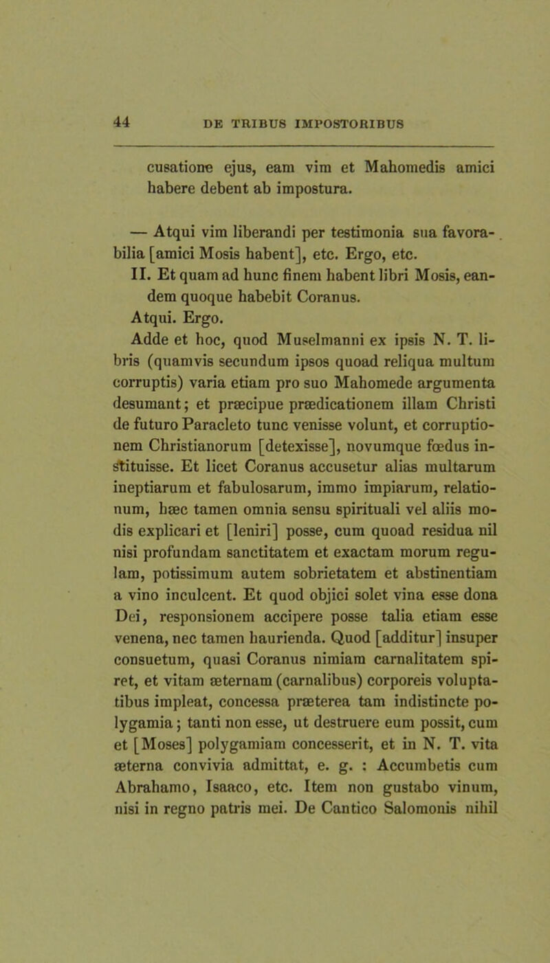 cusatione ejus, eam vim et Mahomedis amici habere debent ab impostura. — Atqui vim liberandi per testimonia sua favora- bilia [amici Mosis habent], etc. Ergo, etc. II. Et quam ad hunc finem habent libri Mosis, ean- dem quoque habebit Coranus. Atqui. Ergo. Adde et hoc, quod Muselmanni ex ipsis N. T. li- bris (quamvis secundum ipsos quoad reliqua multum corruptis) varia etiam pro suo Mahomede argumenta desumant; et praecipue praedicationem illam Christi de futuro Paracleto tunc venisse volunt, et corruptio- nem Christianorum [detexisse], novumque foedus in- stituisse. Et licet Coranus accusetur alias multarum ineptiarum et fabulosarum, immo impiarum, relatio- num, haec tamen omnia sensu spirituali vel aliis mo- dis explicari et [leniri] posse, cum quoad residua nil nisi profundam sanctitatem et exactam morum regu- lam, potissimum autem sobrietatem et abstinentiam a vino inculcent. Et quod objici solet vina esse dona Dei, responsionem accipere posse talia etiam esse venena, nec tamen haurienda. Quod [additur] insuper consuetum, quasi Coranus nimiam camalitatem spi- ret, et vitam aeternam (carnalibus) corporeis volupta- tibus impleat, concessa praeterea tam indistincte po- lygamia; tanti non esse, ut destruere eum possit, cum et [Moses] polygamiam concesserit, et in N. T. vita aeterna convivia admittat, e. g. : Accumbetis cum Abrahamo, Isaaco, etc. Item non gustabo vinum, nisi in regno patris mei. De Cantico Salomonis nihil