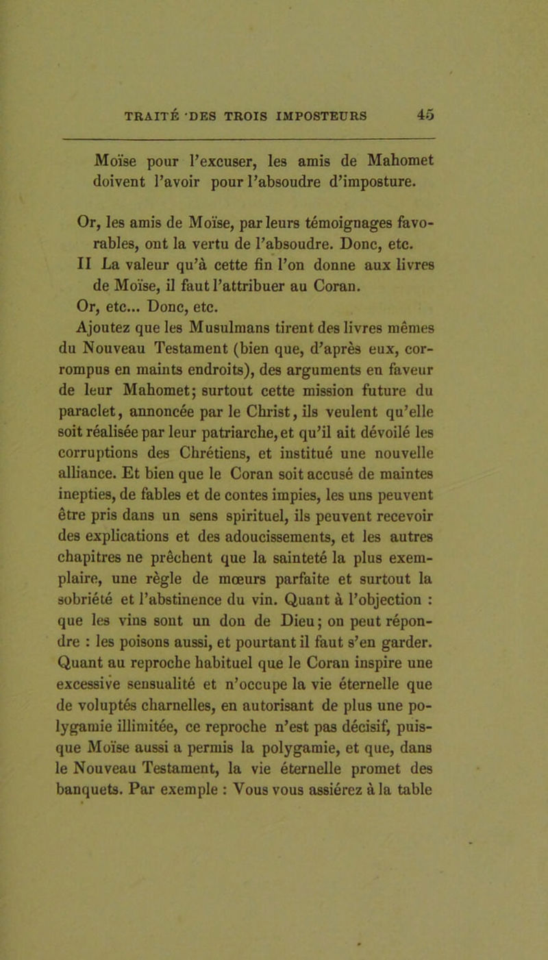 Moise pour 1’excuser, les amis de Mahomet doivent l’avoir pour I’absoudre d’iraposture. Or, les amis de Moise, parleurs temoignages favo- rables, ont la vertu de Tabsoudre. Donc, etc. II La valeur qu’a cette lin l’on donne aux livres de Moise, il fautPattribuer au Coran. Or, etc... Donc, etc. Ajoutez que les Musulmans tirent des livres memes du Nouveau Testament (bien que, d’apres eux, cor- rompus en maints endroits), des arguments en faveur de leur Mahomet; surtout cette mission future du paraclet, annoncee par le Christ, iis veulent qu’elle soit realisee par leur patriai‘che, et qu’il ait devoile les corruptions des Obretiens, et institue une nouvelle alliance. Et bien que le Coran soit accuse de maintes inepties, de fables et de contes impies, les uns peuvent Stre pris dans un sens spirituel, iis peuvent recevoir des explications et des adoucissements, et les autres chapitres ne praebent que la saintete la plus exem- plaire, une regie de moeurs parfaite et surtout la sobriete et 1’abstinence du vin. Quant a Pobjection : que les vins sout un don de Dieu; on peut repon- dre : les poisons aussi, et pourtant il faut s’en garder. Quant au reproche habituel que le Coran inspire une excessive sensualite et n’occupe la vie eternelle que de voluptfe charnelles, en autorisant de plus une po- lygamie illimitee, ce reproche n’est pas decisif, puis- que Moise aussi a permis la polygamie, et que, dans le Nouveau Testament, la vie eternelle promet des banquets. Par exemple : Vous vous assierez ala table
