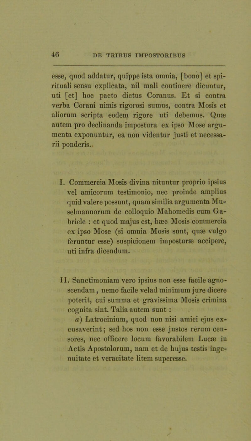 esse, quod addatur, quippe ista omnia, [bono] et spi- rituali sensu explicata, nil mali continere dicuntur, uti [et] hoc pacto dictus Coranus. Et si contra verba Corani nimis rigoiDsi sumus, contra Mosis et aliorum scripta eodem rigore uti debemus. Quae autem pro declinanda impostura ex ipso Mose argu- menta exponuntur, ea non videntur justi et necessa- rii ponderis.. I. Commercia Mosis divina nituntur proprio ipsius vel amicorum testimonio, nec proinde amplius quid valere possunt, quam similia argumenta Mu- selmannorum de colloquio Mahomedis cum Ga- briele : et quod majus est, haec Mosis commercia ex ipso Mose (si omnia Mosis sunt, quae vulgo feruntur esse) suspicionem imposturae accipere, uti infra dicendum. II. Sanctimoniam vero ipsius non esse facile agno- scendam , nemo facile velad minimum jure dicere poterit, cui summa et gravissima Mosis crimina cognita sint. Talia autem sunt: a) Latrocinium, quod non nisi amici ejus ex- cusaverint; sed hos non esse justos rerum cen- sores, nec officere locum favorabilem Lucae in Actis Apostolorum, nam et de hujus testis inge- nuitate et veracitate litem superesse.