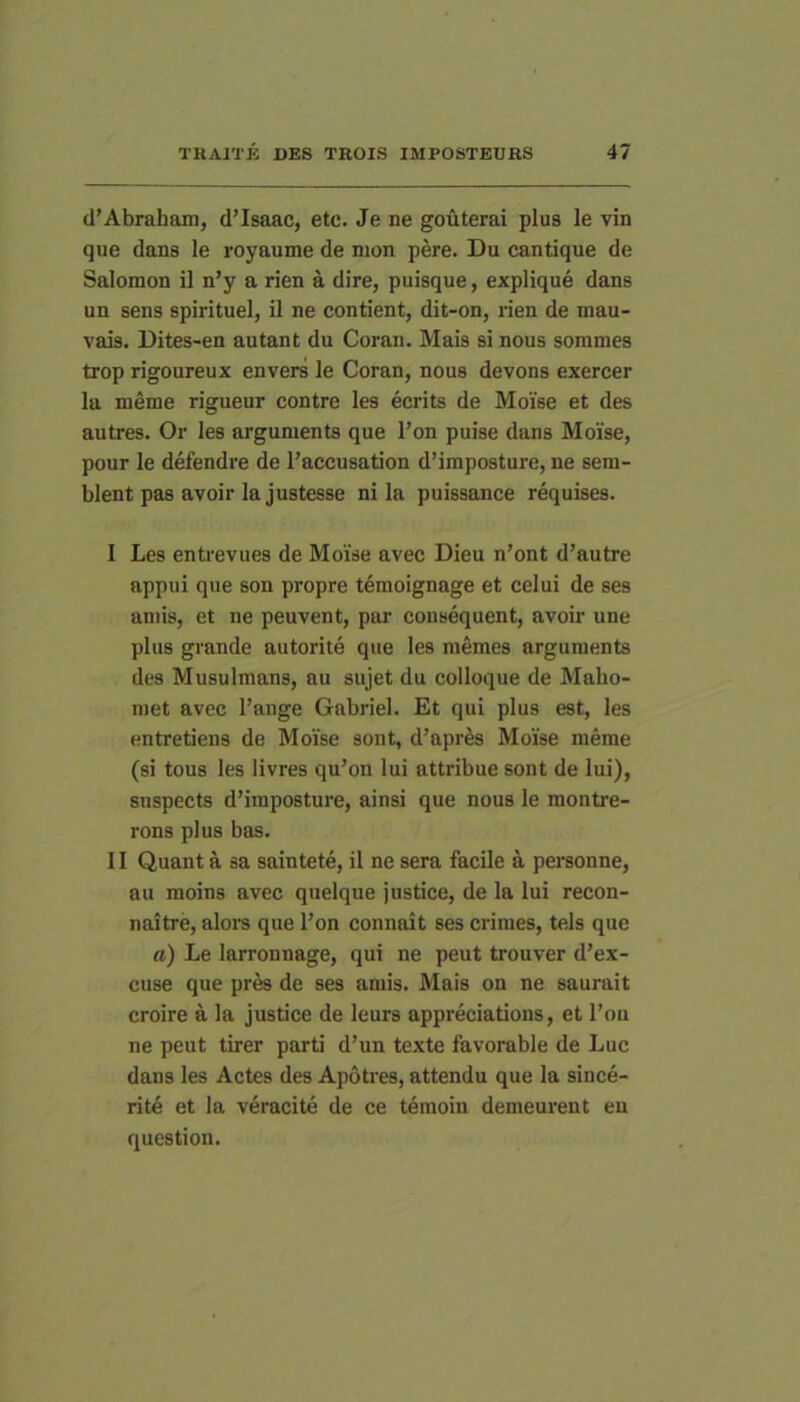 d’Abraham, d’Isaac, etc. Je ne gouterai plus le vin que dans le royaume de mon pere. Du cantique de Salomon il n’y a rien a dire, puisque, explique dans un sens spirituel, il ne contient, dit-on, rien de mau- vais. Dites-en autant du Coran. Mais si nous sommes trop rigoureux envers le Coran, nous devons exercer la nieme rigueur contre les ecrits de Moise et des autres. Or les arguments que l’on puise dans Moise, pour le defendre de Faccusation d’imposture, ne sem- blent pas avoir la justesse ni la puissance requises. I Les entievues de Moise avec Dieu n’ont d’autre appui que son propre temoignage et celui de ses amis, et ne peuvent, par consequent, avoir une plus grande autorite que les memes arguments des Musulmans, au sujet du colloque de Maho- met avec Fange Gabriel. Et qui plus est, les entretiens de Moise sont, d’apres Moise meme (si tous les livres qu’on lui attribue sont de lui), snspects d’imposture, ainsi que nous le montre- rons plus bas. II Quant a sa saintete, il ne sera facile a personne, au moins avec quelque justice, de la lui recon- naitre, alors que Fon connait ses crimes, tels que a) Le larronnage, qui ne peut trouver d’ex- cuse que prra de ses amis. Mais on ne saurait croire a la justice de leurs appreciations, et Fon ne peut tirer parti d’un texte favorable de Luc dans les Actes des Apotres, attendu que la since- rite et la veracite de ce temoin demeurent eu question.