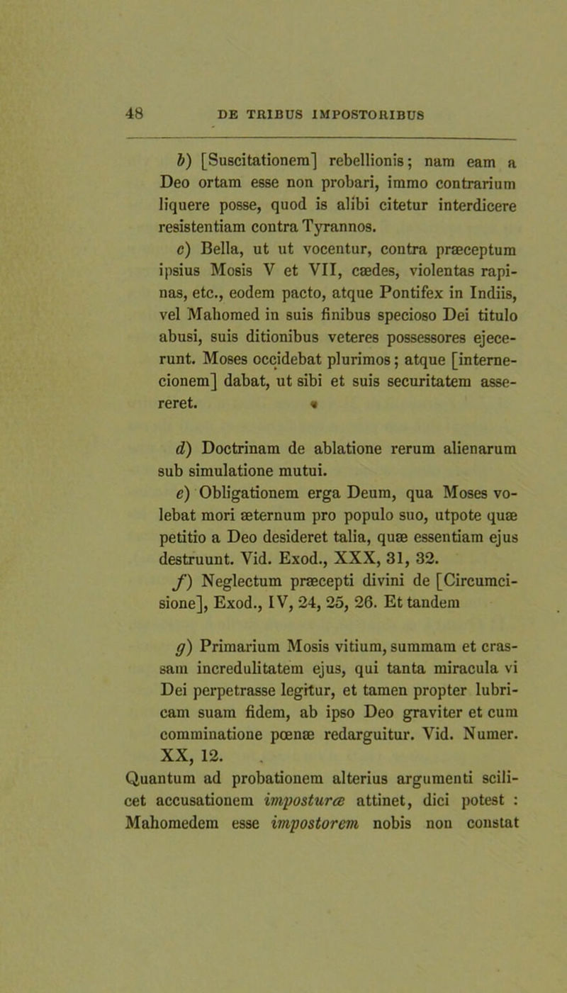 b) [Suscitationem] rebellionis; nam eam a Deo ortam esse non probari, immo contrarium liquere posse, quod is alibi citetur interdicere resistentiam contra Tyrannos. c) Bella, ut ut vocentur, contra praeceptum ipsius Mosis V et VII, caedes, violentas rapi- nas, etc., eodem pacto, atque Pontifex in Indiis, vel Mahomed in suis finibus specioso Dei titulo abusi, suis ditionibus veteres possessores ejece- runt. Moses occidebat plurimos; atque [interne- cionem] dabat, ut sibi et suis securitatem asse- reret. • d) Doctrinam de ablatione rerum alienarum sub simulatione mutui. e) Obligationem erga Deum, qua Moses vo- lebat mori aeternum pro populo suo, utpote quae petitio a Deo desideret talia, quae essentiam ejus destruunt. Vid. Exod., XXX, 31, 32. f) Neglectum praecepti divini de [Circumci- sione], Exod., IV, 24, 25, 26. Et tandem g) Primarium Mosis vitium, summam et cras- sam incredulitatem ejus, qui tanta miracula vi Dei perpetrasse legitur, et tamen propter lubri- cam suam fidem, ab ipso Deo graviter et cum comminatione poenae redarguitur. Vid. Numer. XX, 12. Quantum ad probationem alterius argumenti scili- cet accusationem imposturee attinet, dici potest : Mahomedem esse impostorem nobis non constat