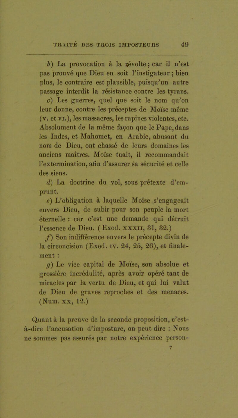 i) La provocation a la sevolte; car il n’est pas prouve que Dieu en soit l’instigateur; bien plus, le contraire est plausible, puisqu’un autre passage interdit Ia r&istance contre les tyrans. c) Les guerres, quel que soit le nom qu’on leur donne, contre les preceptes de Moise meme (v. et VI.), les massacresj les rapines violentes, etc. Absolument de la meme fa9on que le Pape,dans les Indes, et Mahomet, en Arabie, abusant du nom de Dieu, ont chasse de leurs domaines les anciens maitres. Moise tuait, il recommandait l’extermination, afin d’assurer sa securite et celle des siens. d) La doctrine du vol, sous pretexte d’em- prunt. e) L’obligation a laquelle Moise s’engageait envers Dieu, de subir pour son peuple la mort eternelle : car c’est une demande qui detruit 1’essence de Dieu. (Exod. xxxii, 31, 32.) f) Son indifference envers le precepte divin de la circoncision (Exod. iv. 24, 25, 20), et finale- ment : (/) Le vice capital de Moise, son absolue et grossiere incredulite, apres avoir opere tant de miracles par la vertu de Dieu, et qui lui valut de Dieu de graves reprocbes et des menaces. (Nuni. XX, 12.) Quanta la preuve de la seconde proposition, c’est- a-dire 1’accusation dMmposture, on peut dire : Nous ne somnies pas assures par notre experience person- 7