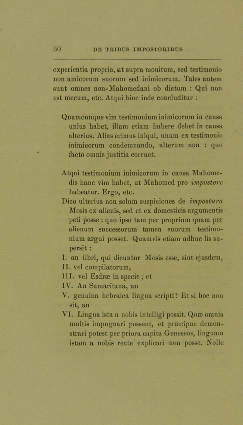 experientia propria, ut supra monitura, sed testimonio non amicorum suorum sed inimicorum. Tales autem sunt omnes non-Mahomedani ob dictum : Qui non est mecum, etc. Atqui hinc inde concluditur : Quamcunque vim testimonium inimicorum in causa unius habet, illam etiam habere debet in causa alterius. Alias erimus iniqui, unum ex testimonio inimicorum condemnando, alterum non : quo facto omnis justitia corruet. Atqui testimonium inimicorum in causa Mahome- dis hanc vim habet, ut Mahomed pro impostore habeatur. Ergo, etc. Dico ulterius non solum suspiciones de impostura Mosis ex alienis, sed et ex domesticis argumentis peti posse : quo ipso tam per proprium quam per alienum successorum tamen suorum testimo- nium argui posset. Quamvis etiam adhuc lis su- persit : I. an libri, qui dicuntur Mosis esse, siiit ejusdem, II. vel compilatorum, III. vel Esdrae in specie; et IV. An Samaritana, an V. genuina hebraica lingua scripti? Et si hoc non sit, an VI. Lingua ista a nobis intelligi possit. Qnse omnia multis impugnari possent, et praecipue demon- strari potest per priora capita Geneseos, linguam istam a nobis recte' exjjlicari non posse. Nolle
